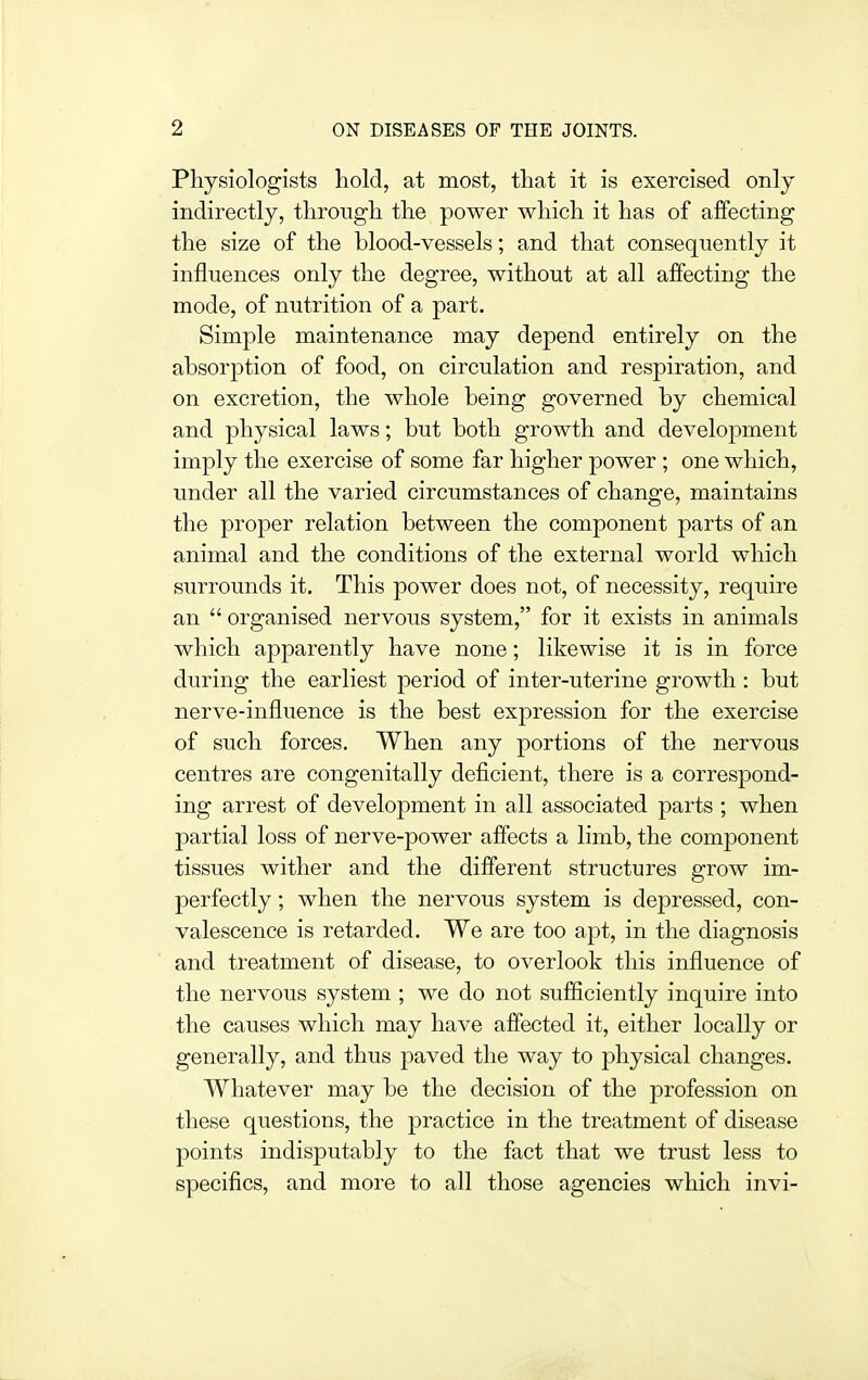 Physiologists hold, at most, that it is exercised only indirectly, through the power which it has of affecting the size of the blood-vessels; and that consequently it influences only the degree, without at all affecting the mode, of nutrition of a part. Simple maintenance may depend entirely on the absorption of food, on circulation and respiration, and on excretion, the whole being governed by chemical and physical laws; but both growth and development imply the exercise of some far higher power ; one which, under all the varied circumstances of change, maintains the proper relation between the component parts of an animal and the conditions of the external world which surrounds it. This power does not, of necessity, require an  organised nervous system, for it exists in animals which apparently have none; likewise it is in force during the earliest period of inter-uterine growth: but nerve-influence is the best expression for the exercise of such forces. When any portions of the nervous centres are congenitally deficient, there is a correspond- ing arrest of development in all associated parts ; when partial loss of nerve-power affects a limb, the component tissues wither and the different structures grow im- perfectly ; when the nervous system is depressed, con- valescence is retarded. We are too apt, in the diagnosis and treatment of disease, to overlook this influence of the nervous system ; we do not sufSciently inquire into the causes which may have affected it, either locally or generally, and thus paved the way to physical changes. Whatever may be the decision of the profession on these questions, the practice in the treatment of disease points indisputably to the fact that we trust less to specifics, and more to all those agencies which invi-