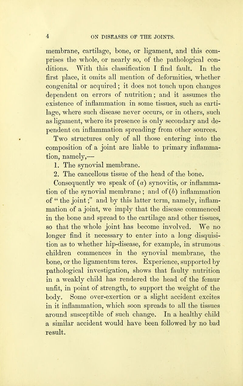membrane, cartilage, bone, or ligament, and this com- prises the whole, or nearly so, of the pathological con- ditions. With this classification I find fault. In the first place, it omits all mention of deformities, whether congenital or acquired; it does not touch upon changes dependent on errors of nutrition; and it assumes the existence of inflammation in some tissues, such as carti- lage, where such disease never occurs, or in others, such as ligament, where its presence is only secondary and de- pendent on inflammation spreading from other sources. Two structures only of all those entering into the composition of a joint are liable to primary inflamma- tion, namely,— 1. The synovial membrane. 2. The cancellous tissue of the head of the bone. Consequently we speak of (a) synovitis, or inflamma- tion of the synovial membrane ; and of (^>) inflammation of  the joint; and by this latter term, namely, inflam- mation of a joint, we imply that the disease commenced in the bone and spread to the cartilage and other tissues, so that the whole joint has become involved. We no longer find it necessary to enter into a long disquisi- tion as to whether hip-disease, for example, in strumous children commences in the synovial membrane, the bone, or the ligamentum teres. Experience, supported by pathological investigation, shows that faulty nutrition in a weakly child has rendered the head of the femur unfit, in point of strength, to support the weight of the body. Some over-exertion or a slight accident excites in it inflammation, which soon spreads to all the tissues around susceptible of such change. In a healthy child a similar accident would have been followed by no bad result.