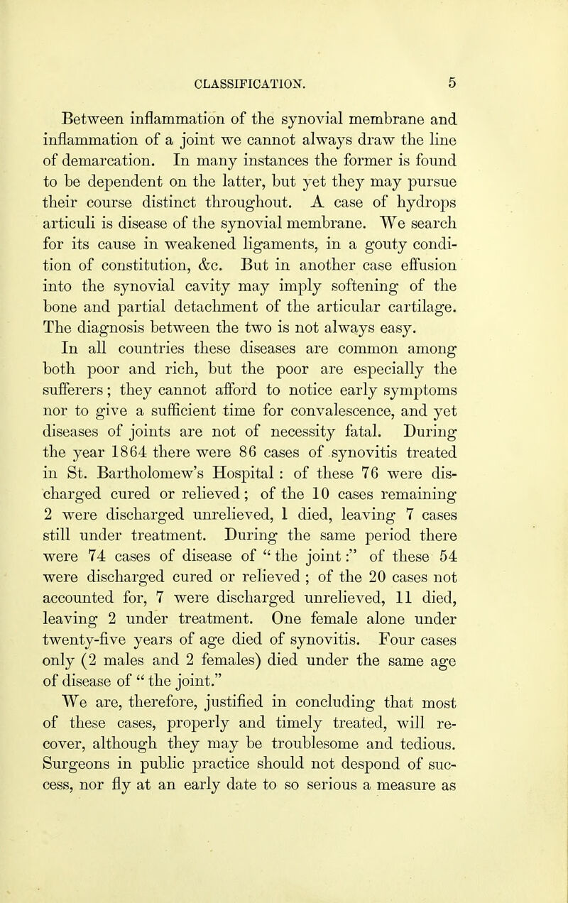 Between inflammation of the synovial membrane and inflammation of a joint we cannot always draw the line of demarcation. In many instances the former is found to be dependent on the latter, but yet they may pursue their course distinct throughout. A case of hydrops articuli is disease of the synovial membrane. We search for its cause in weakened ligaments, in a gouty condi- tion of constitution, &c. But in another case effusion into the synovial cavity may imply softening of the bone and partial detachment of the articular cartilage. The diagnosis between the two is not always easy. In all countries these diseases are common among both poor and rich, but the poor are especially the sufferers; they cannot afford to notice early symptoms nor to give a sufficient time for convalescence, and yet diseases of joints are not of necessity fatal. During the year 1864 there were 86 cases of synovitis treated in St. Bartholomew's Hospital : of these 76 were dis- charged cured or relieved; of the 10 cases remaining 2 were discharged unrelieved, 1 died, leaving 7 cases still under treatment. During the same period there were 74 cases of disease of  the joint: of these 54 were discharged cured or relieved ; of the 20 cases not accounted for, 7 were discharged unrelieved, 11 died, leaving 2 under treatment. One female alone under twenty-five years of age died of synovitis. Four cases only (2 males and 2 females) died under the same age of disease of  the joint. We are, therefore, justified in concluding that most of these cases, properly and timely treated, will re- cover, although they may be troublesome and tedious. Surgeons in public practice should not despond of suc- cess, nor fly at an early date to so serious a measure as