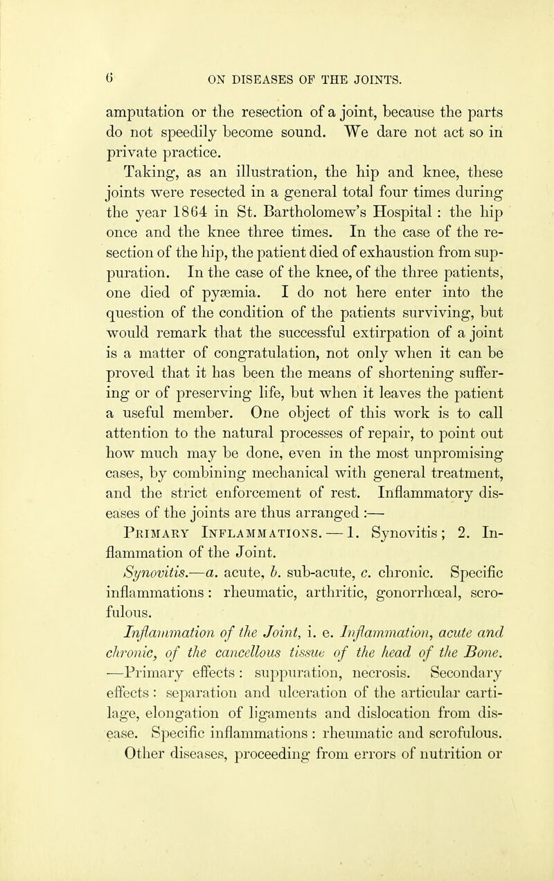 amputation or the resection of a joint, because the parts do not speedily become sound. We dare not act so in private practice. Taking, as an illustration, the hip and knee, these joints were resected in a general total four times during the year 1864 in St. Bartholomew's Hospital : the hip once and the knee three times. In the case of the re- section of the hip, the patient died of exhaustion from sup- puration. In the case of the knee, of the three patients, one died of pyaemia. I do not here enter into the question of the condition of the patients surviving, but would remark that the successful extirpation of a joint is a matter of congratulation, not only when it can be proved that it has been the means of shortening suffer- ing or of preserving life, but when it leaves the patient a useful member. One object of this work is to call attention to the natural processes of repair, to point out how much may be done, even in the most unpromising cases, by combining mechanical with general treatment, and the strict enforcement of rest. Inflammatory dis- eases of the joints are thus arranged :— Primary Inflammations. — 1. Synovitis; 2. In- flammation of the Joint. Synovitis.-—a. acute, h. sub-acute, c. chronic. Specific inflammations: rheumatic, arthritic, gonorrhoeal, scro- fulous. Infiaiiimation of the Joint, i. e. Inflammation, acute and chronic, of the cancellous tissue of the head of tiie Bone. —Primary effects : suppuration, necrosis. Secondary effects : separation and ulceration of the articular carti- lage, elongation of ligaments and dislocation from dis- ease. Specific inflammations : rheumatic and scrofulous. Other diseases, proceeding from errors of nutrition or