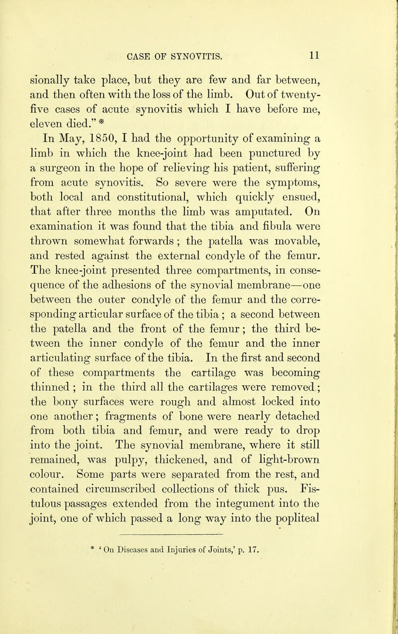 sionally take place, but they are few and far between, and then often with the loss of the limb. Out of twenty- five cases of acute synovitis which I have before me, eleven died. * In May, 1850, I had the opportunity of examining a limb in which the knee-joint had been punctured by a surgeon in the hope of relieving his patient, suffering from acute synovitis. So severe were the symptoms, both local and constitutional, which quickly ensued, that after three months the limb was amputated. On examination it was found that the tibia and fibula were thrown somewhat forwards ; the patella was movable, and rested against the external condyle of the femur. The knee-joint presented three compartments, in conse- quence of the adhesions of the synovial membrane—one between the outer condyle of the femur and the corre- sponding articular surface of the tibia ; a second between the patella and the front of the femur; the third be- tween the inner condyle of the femur and the inner articulating surface of the tibia. In the first and second of these compartments the cartilage was becoming thinned ; in the third all the cartilages were removed; the bony surfaces were rough and almost locked into one another; fragments of bone were nearly detached from both tibia and femur, and were ready to drop into the joint. The synovial membrane, where it still remained, was pulpy, thickened, and of light-brown colour. Some parts were separated from the rest, and contained circumscribed collections of thick pus. Fis- tulous passages extended from the integument into the joint, one of which passed a long way into the popliteal * ' On Diseases and Injuries of Joints,' p. 17.