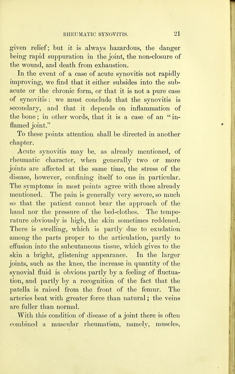 given relief; but it is always hazardous, the danger being rapid suppuration in the joint, the non-closure of the wound, and death from exhaustion. In the event of a case of acute synovitis not rapidly improving, we find that it either subsides into the sub- acute or the chronic form, or that it is not a pure case of synovitis: we must conclude that the synovitis is secondary, and that it depends on inflammation of the bone; in other words, that it is a case of an  in- flamed joint. To these points attention shall be directed in another chapter. Acute synovitis may be, as already mentioned, of rheumatic character, when generally two or more joints are affected at the same time, the stress of the disease, however, confining itself to one in particular. The symptoms in most points agree with those already mentioned. The pain is generally very severe, so much so that the patient cannot bear the approach of the hand nor the pressure of the bed-clothes. The tempe- rature obviously is high, the skin sometimes reddened. There is swelling, which is partly due to exudation among the parts proper to the articulation, partly to effusion into the subcutaneous tissue, which gives to the skin a bright, glistening appearance. In the larger joints, such as the knee, the increase in quantity of the synovial fluid is obvious partly by a feeling of fluctua- tion^ and partly by a recognition of the fact that the patella is raised from the front of the femur. The arteries beat with greater force than natural; the veins are fuller than normal. With this condition of disease of a joint there is often combined a muscular rheumatism, namely, muscles.