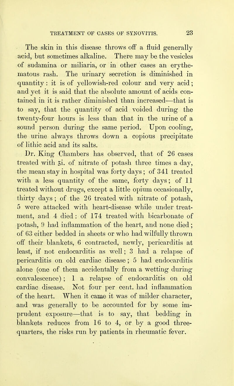 The skin in this disease throws off a fluid generally- acid, but sometimes alkaline. There may be the vesicles of sudamina or miliaria, or in other cases an erythe- matous rash. The urinary secretion is diminished in quantity: it is of yellowish-red colour and very acid; and yet it is said that the absolute amount of acids con- tained in it is rather diminished than increased—that is to say, that the quantity of acid voided during the twenty-four hours is less than that in the urine of a sound person during the same period. Upon cooling, the urine always throws down a copious precipitate of lithic acid and its salts. Dr. King Chambers has observed, that of 26 cases treated with 3i. of nitrate of potash three times a day, the mean stay in hospital was forty days; of 341 treated with a less quantity of the same, forty days; of 11 treated without drugs, except a little opium occasionally, thirty days; of the 26 treated with nitrate of potash, 5 were attacked with heart-disease while under treat- ment, and 4 died : of 174 treated with bicarbonate of potash, 9 had inflammation of the heart, and none died; of 63 either bedded in sheets or who had wilfully thrown off their blankets, 6 contracted, newly, pericarditis at least, if not endocarditis as well; 3 had a relapse of pericarditis on old cardiac disease; 5 had endocarditis alone (one of them accidentally from a wetting during convalescence) ; 1 a relapse of endocarditis on old cardiac disease. Not four per cent, had inflammation of the heart. When it came it was of milder character, and was generally to be accounted for by some im- prudent exposure—that is to say, that bedding in blankets reduces from 16 to 4, or by a good three- quarters, the risks run by patients in rheumatic fever.