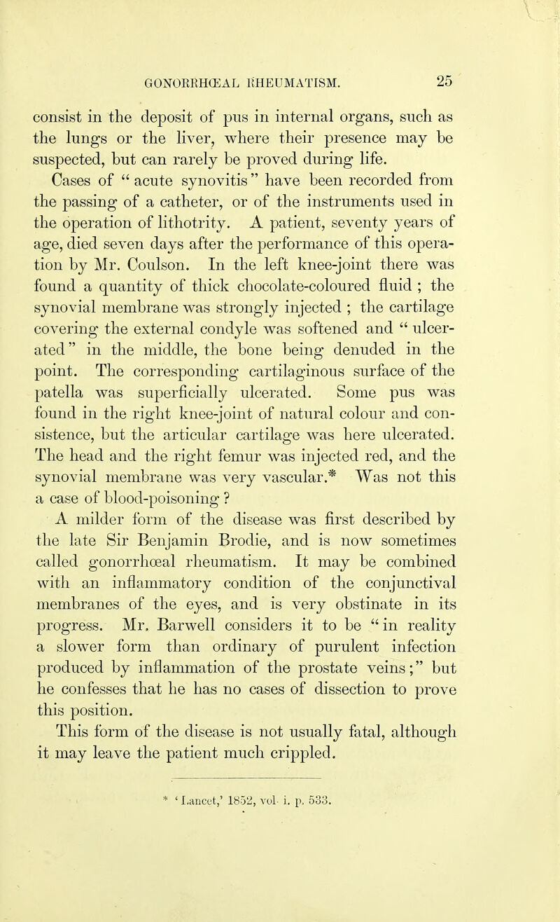 consist in the deposit of pus in internal organs, such as the lungs or the liver, where their presence may be suspected, but can rarely be proved during life. Cases of  acute synovitis  have been recorded from the passing of a catheter, or of the instruments used in the operation of lithotrity. A patient, seventy years of age, died seven days after the performance of this opera- tion by Mr. Coulson. In the left knee-joint there was found a quantity of thick chocolate-coloured fluid ; the synovial membrane was strongly injected ; the cartilage covering the external condyle was softened and  ulcer- ated in the middle, the bone being denuded in the point. The corresponding cartilaginous surface of the patella was superficially ulcerated. Some pus was found in the right knee-joint of natural colour and con- sistence, but the articular cartilage was here ulcerated. The head and the right femur was injected red, and the synovial membrane was very vascular.* Was not this a case of blood-poisoning ? A milder form of the disease was first described by the late Sir Benjamin Brodie, and is now sometimes called gonorrhoeal rheumatism. It may be combined with an inflammatory condition of the conjunctival membranes of the eyes, and is very obstinate in its progress. Mr. Barwell considers it to be  in reality a slower form than ordinary of purulent infection produced by inflammation of the prostate veins; but he confesses that he has no cases of dissection to prove this position. This form of the disease is not usually fatal, although it may leave the patient much crippled. * ' Lancet,' 1852, vol- i. p. 533.