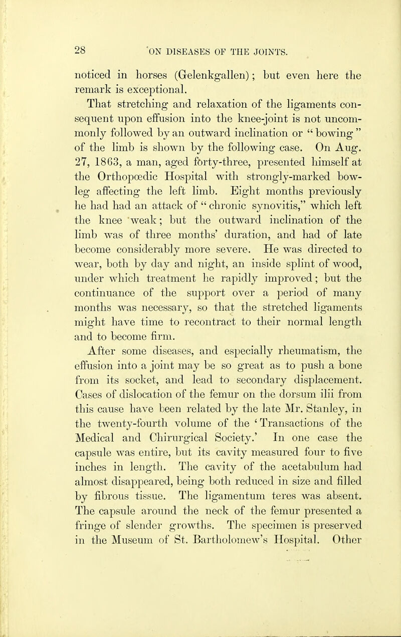 noticed in horses (Gelenkgallen); but even here the remark is exceptional. That stretching and relaxation of the ligaments con- sequent upon effusion into the knee-joint is not uncom- monly followed by an outward inclination or  bowing  of the limb is shown by the following case. On Aug. 27, 1863, a man, aged forty-three, presented himself at the Orthopoedic Hospital with strongly-marked bow- leg affecting the left limb. Eight months previously he had had an attack of  chronic synovitis, which left the knee weak; but the outward inclination of the limb was of three months' duration, and had of late become considerably more severe. He was directed to wear, both by day and night, an inside splint of wood, under which treatment he rapidly improved; but the continuance of the support over a period of many months was necessary, so that the stretched ligaments might have time to recontract to their normal length and to become firm. After some diseases, and especially rheumatism, the effusion into a joint may be so great as to push a bone from its socket, and lead to secondary displacement. Cases of dislocation of the femur on the dorsum ilii from this cause have been related by the late Mr. Stanley, in the twenty-fourth volume of the ' Transactions of the Medical and Chirurgical Society.' In one case the capsule was entire, but its cavity measured four to five inches in length. The cavity of the acetabulum had almost disappeared, being both reduced in size and filled by fibrous tissue. The ligamentum teres was absent. The capsule around the neck of the femur presented a fringe of slender growths. The specimen is preserved in the Museum of St. Bartholomew's Hospital. Other