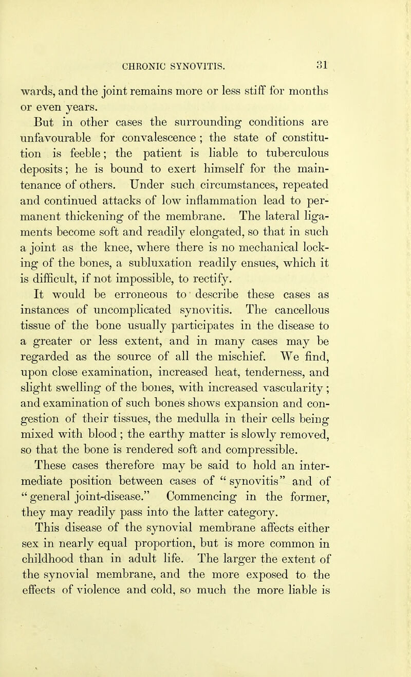 wards, and the joint remains more or less stiff for months or even years. But in other the surrounding conditions are unfavourable for convalescence ; the state of constitu- tion is feeble; the patient is liable to tuberculous deposits; he is bound to exert himself for the main- tenance of others. Under such circumstances, repeated and continued attacks of low inflammation lead to per- manent thickening of the membrane. The lateral liga- ments become soft and readily elongated, so that in such a joint as the knee, where there is no mechanical lock- ing of the bones, a subluxation readily ensues, which it is difScult, if not impossible, to rectify. It would be erroneous to describe these cases as instances of uncomplicated synovitis. The cancellous tissue of the bone usually participates in the disease to a greater or less extent, and in many cases may be regarded as the source of all the mischief. We find, upon close examination, increased heat, tenderness, and slight swelling of the bones, with increased vascularity; and examination of such bones shows expansion and con- gestion of their tissues, the medulla in their cells being mixed with blood ; the earthy matter is slowly removed, so that the bone is rendered soft and compressible. These cases therefore may be said to hold an inter- mediate position between cases of  synovitis and of  general joint-disease. Commencing in the former, they may readily pass into the latter category. This disease of the synovial membrane affects either sex in nearly equal proportion, but is more common in childhood than in adult life. The larger the extent of the synovial membrane, and the more exposed to the effects of violence and cold, so much the more liable is