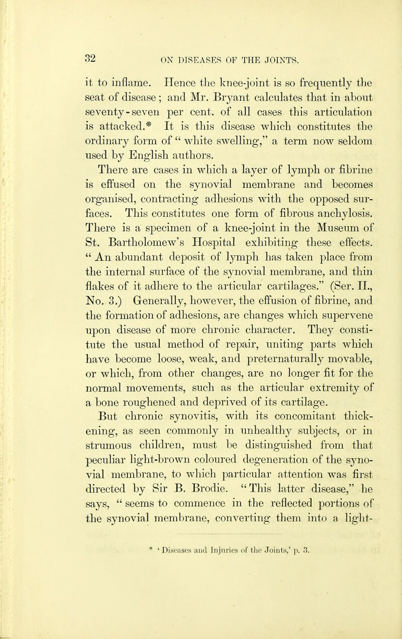 it to inflame. Hence the knee-joint is so frequently the seat of disease; and Mr. Bryant calculates that in about seventy-seven per cent, of all cases this articulation is attacked.* It is this disease which constitutes the ordinary form of  white swelling, a term now seldom used by English authors. There are cases in which a layer of lymph or fibrine is effused on the synovial membrane and becomes organised, contracting adhesions with the opposed sur- faces. This constitutes one form of fibrous anchylosis. There is a specimen of a knee-joint in the Museum of St. Bartholomew's Hospital exhibiting these effects.  An abundant deposit of lymph has taken place from the internal surface of the synovial membrane, and thin flakes of it adhere to the articular cartilages. (Ser. II., No. 3.) Generally, however, the effusion of fibrine, and the formation of adhesions, are changes which supervene upon disease of more chronic character. They consti- tute the usual method of repair, uniting parts which have become loose, weak, and preternaturally movable, or which, from other changes, are no longer fit for the normal movements, such as the articular extremity of a bone roughened and deprived of its cartilage. But chronic synovitis, with its concomitant thick- ening, as seen commonly in unhealthy subjects, or in strumous children, must be distinguished from that peculiar light-brown coloured degeneration of the syno- vial membrane, to which particular attention was first directed by Sir B. Brodie. This latter disease, he says,  seems to commence in the reflected portions of the synovial membrane, converting them into a liglit- * 'Diseases and Injuries of tlic Joints,' ]i. 3.