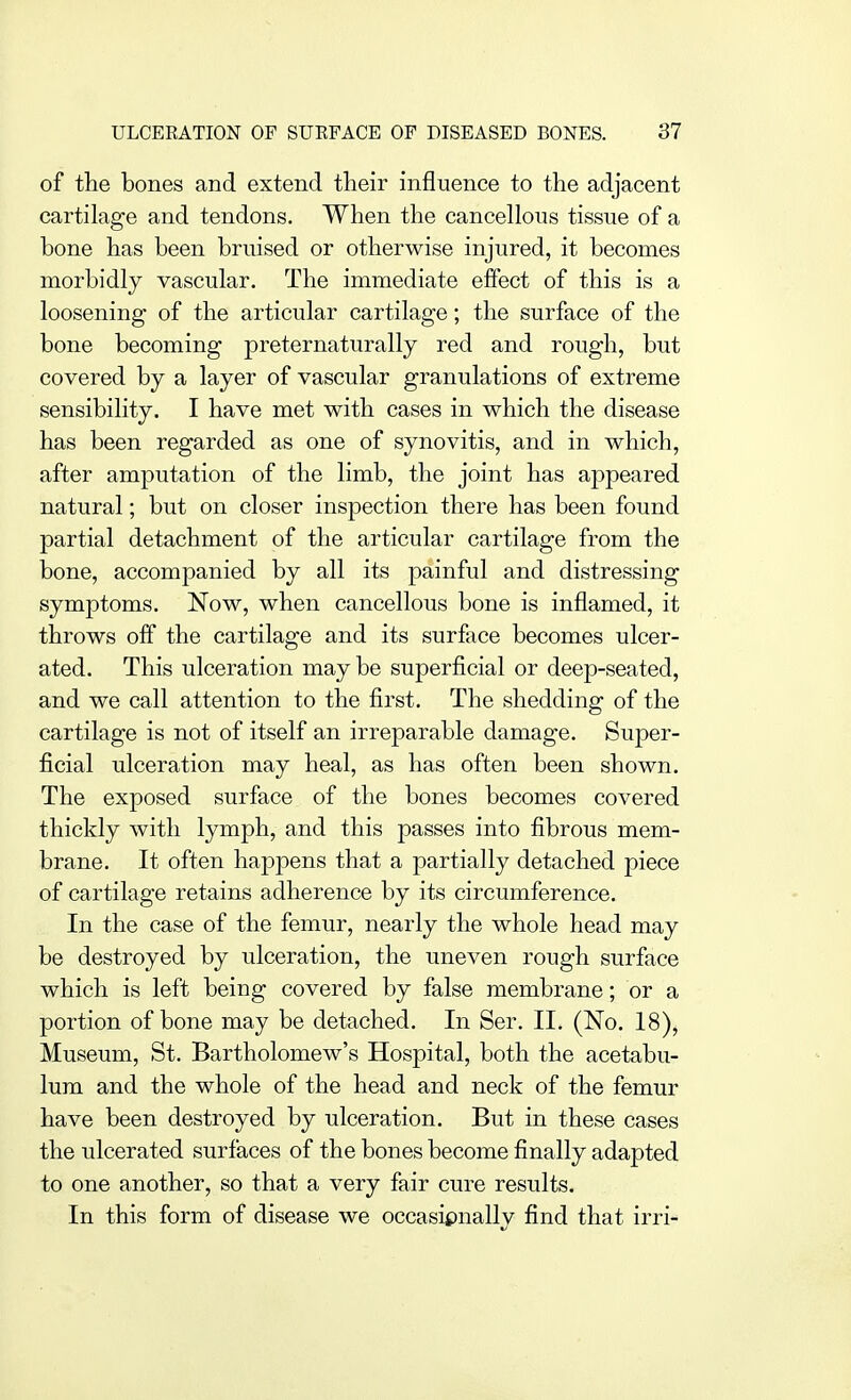 of the bones and extend tlieir influence to the adjacent cartilage and tendons. When the cancellous tissue of a bone has been bruised or otherwise injured, it becomes morbidly vascular. The immediate effect of this is a loosening of the articular cartilage; the surface of the bone becoming preternaturally red and rough, but covered by a layer of vascular granulations of extreme sensibility. I have met with cases in which the disease has been regarded as one of synovitis, and in which, after amputation of the limb, the joint has appeared natural; but on closer inspection there has been found partial detachment of the articular cartilage from the bone, accompanied by all its painful and distressing symptoms. Now, when cancellous bone is inflamed, it throws off the cartilage and its surface becomes ulcer- ated. This ulceration may be superficial or deep-seated, and we call attention to the first. The shedding of the cartilage is not of itself an irreparable damage. Super- ficial ulceration may heal, as has often been shown. The exposed surface of the bones becomes covered thickly with lymph, and this passes into fibrous mem- brane. It often happens that a partially detached piece of cartilage retains adherence by its circumference. In the case of the femur, nearly the whole head may be destroyed by ulceration, the uneven rough surface which is left being covered by false membrane; or a portion of bone may be detached. In Ser. II. (No. 18), Museum, St. Bartholomew's Hospital, both the acetabu- lum and the whole of the head and neck of the femur have been destroyed by ulceration. But in these cases the ulcerated surfaces of the bones become finally adapted to one another, so that a very fair cure results. In this form of disease we occasionally find that irri-