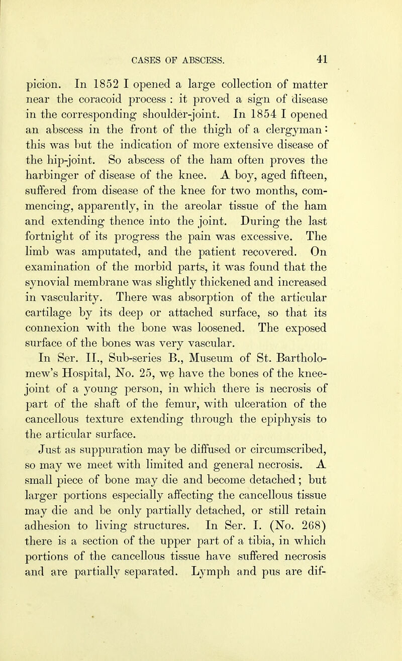 picion. In 1852 I opened a large collection of matter near the coracoid process : it proved a sig-n of disease in the corresponding shoulder-joint. In 1854 I opened an abscess in the front of the thigh of a clergyman • this was but the indication of more extensive disease of the hip-joint. So abscess of the ham often proves the harbinger of disease of the knee. A boy, aged fifteen, suffered from disease of the knee for two months, com- mencing, apparently, in the areolar tissue of the ham and extending thence into the joint. During the last fortnight of its progress the pain was excessive. The limb was amputated, and the patient recovered. On examination of the morbid parts, it was found that the synovial membrane was slightly thickened and increased in vascularity. There was absorption of the articular cartilage by its deep or attached surface, so that its connexion with the bone was loosened. The exposed surface of the bones was very vascular. In Ser. II., Sub-series B., Museum of St. Bartholo- mew's Hospital, No. 25, we have the bones of the knee- joint of a young person, in which there is necrosis of part of the shaft of the femur, with ulceration of the cancellous texture extending through the epiphysis to the articular surface. Just as suppuration may be diffused or circumscribed, so may we meet with limited and general necrosis. A small piece of bone may die and become detached; but larger portions especially affecting the cancellous tissue may die and be only partially detached, or still retain adhesion to living structures. In Ser. I. (No. 268) there is a section of the upper part of a tibia, in which portions of the cancellous tissue have suffered necrosis and are partially separated. Lymph and pus are dif-