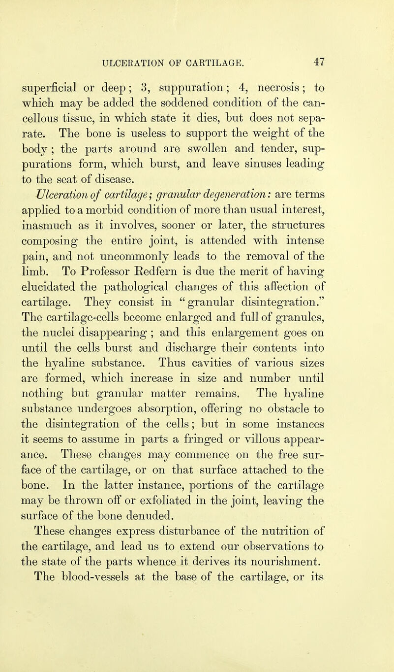 superficial or deep; 3, suppuration; 4, necrosis; to which may be added the soddened condition of the can- cellous tissue, in which state it dies, but does not sepa- rate. The bone is useless to support the weight of the body ; the parts around are swollen and tender, sup- purations form, which burst, and leave sinuses leading to the seat of disease. Ulceration of cartilage; granular degeneration: are terms applied to a morbid condition of more than usual interest, inasmuch as it involves, sooner or later, the structures composing the entire joint, is attended with intense pain, and not uncommonly leads to the removal of the limb. To Professor Eedfern is due the merit of having elucidated the pathological changes of this affection of cartilage. They consist in granular disintegration. The cartilage-cells become enlarged and full of granules, the nuclei disappearing ; and this enlargement goes on until the cells burst and discharge their contents into the hyaline substance. Thus cavities of various sizes are formed, which increase in size and number until nothing but granular matter remains. The hyaline substance undergoes absorption, offering no obstacle to the disintegration of the cells; but in some instances it seems to assume in parts a fringed or villous appear- ance. These changes may commence on the free sur- face of the cartilage, or on that surface attached to the bone. In the latter instance, portions of the cartilage may be thrown off or exfoliated in the joint, leaving the surface of the bone denuded. These changes express disturbance of the nutrition of the cartilage, and lead us to extend our observations to the state of the parts whence it derives its nourishment. The blood-vessels at the base of the cartilage, or its