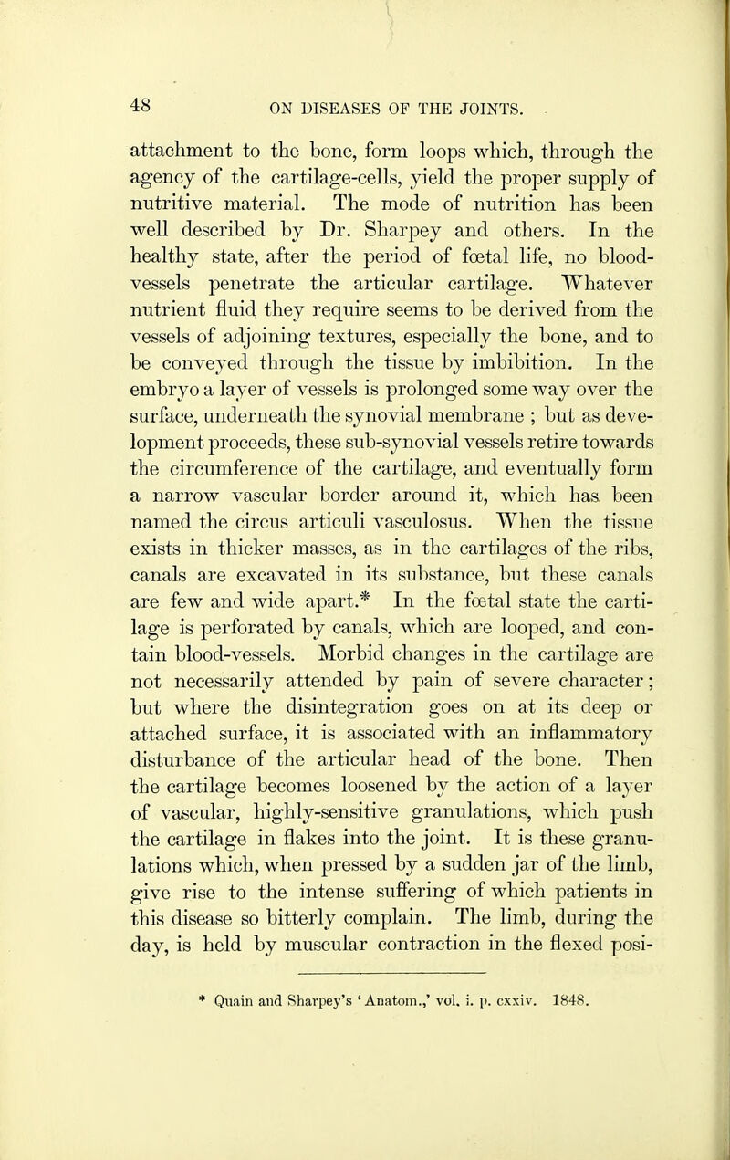 attacliment to the bone, form loops which, through the agency of the cartilage-cells, yield the proper supply of nutritive material. The mode of nutrition has been well described by Dr. Sharpey and others. In the healthy state, after the period of foetal life, no blood- vessels penetrate the articular cartilage. Whatever nutrient fluid they require seems to be derived from the vessels of adjoining textures, especially the bone, and to be conveyed through the tissue by imbibition. In the embryo a layer of vessels is prolonged some way over the surface, underneath the synovial membrane ; but as deve- lopment proceeds, these sub-synovial vessels retire towards the circumference of the cartilage, and eventually form a narrow vascular border around it, M^hich has been named the circus articuli vasculosus. When the tissue exists in thicker masses, as in the cartilages of the ribs, canals are excavated in its substance, but these canals are few and wide apart.* In the foetal state the carti- lage is perforated by canals, which are looped, and con- tain blood-vessels. Morbid changes in the cartilage are not necessarily attended by pain of severe character; but where the disintegration goes on at its deep or attached surface, it is associated with an inflammatory disturbance of the articular head of the bone. Then the cartilage becomes loosened by the action of a layer of vascular, highly-sensitive granulations, which push the cartilage in flakes into the joint. It is these granu- lations which, when pressed by a sudden jar of the limb, give rise to the intense suffering of which patients in this disease so bitterly complain. The limb, during the day, is held by muscular contraction in the flexed posi- * Qiiain and Rhavpey's ' Anatom.,' vol. :. p. cxxiv. 1848.
