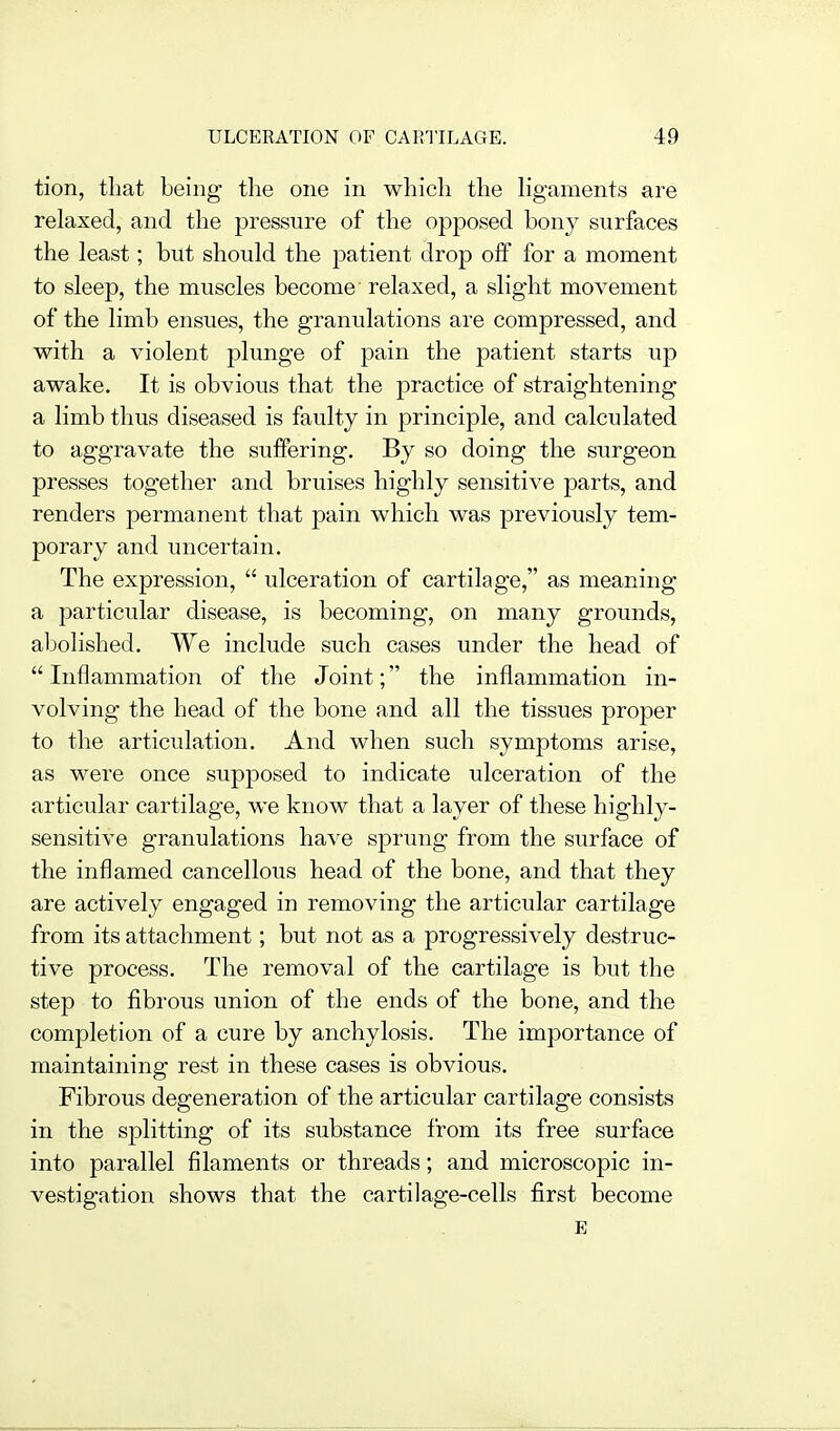tion, tliat being- tlie one in which the hgaments are relaxed, and the pressure of the opposed bony surfaces the least; but should the patient drop off for a moment to sleep, the muscles become relaxed, a slight movement of the limb ensues, the granulations are compressed, and with a violent plunge of pain the patient starts up awake. It is obvious that the practice of straightening a limb thus diseased is faulty in principle, and calculated to aggravate the suffering. By so doing the surgeon presses together and bruises highly sensitive parts, and renders permanent that pain which was previously tem- porary and uncertain. The expression,  ulceration of cartilage, as meaning a particular disease, is becoming, on many grounds, abolished. We include such cases under the head of  Inflammation of the Joint; the inflammation in- volving the head of the bone and all the tissues proper to the articulation. And when such symptoms arise, as were once supposed to indicate ulceration of the articular cartilage, we know that a layer of these highly- sensitive granulations have sprung from the surface of the inflamed cancellous head of the bone, and that they are actively engaged in removing the articular cartilage from its attachment; but not as a progressively destruc- tive process. The removal of the cartilage is but the step to fibrous union of the ends of the bone, and the completion of a cure by anchylosis. The importance of maintaining rest in these cases is obvious. Fibrous degeneration of the articular cartilage consists in the splitting of its substance from its free surface into parallel filaments or threads; and microscopic in- vestigation shows that the cartilage-cells first become E