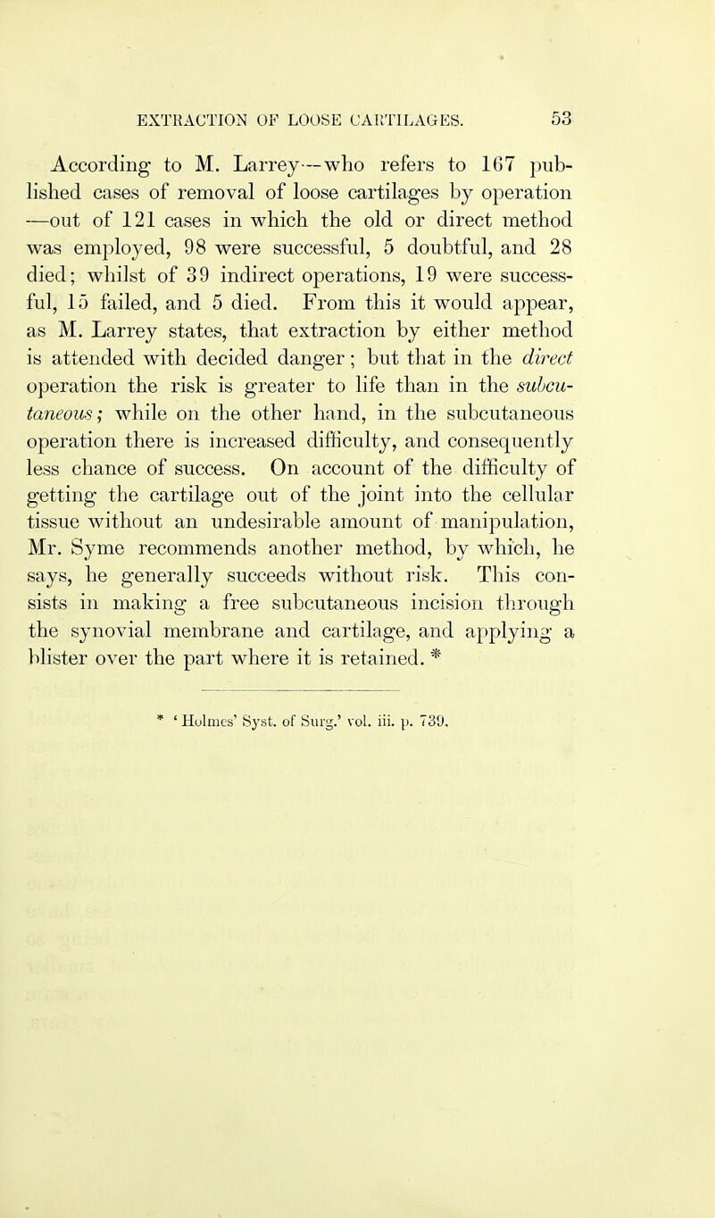 According to M. Larrej—who refers to 167 pub- lished cases of removal of loose cartilages by operation —out of 121 cases in which the old or direct method was employed, 98 were successful, 5 doubtful, and 28 died; whilst of 3 9 indirect operations, 19 were success- ful, 15 failed, and 5 died. From this it would appear, as M. Larrey states, that extraction by either method is attended with decided danger; but that in the direct operation the risk is greater to life than in the subcu- taneous; while on the other hand, in the subcutaneous operation there is increased difficulty, and consequently less chance of success. On account of the difficulty of getting the cartilage out of the joint into the cellular tissue without an undesirable amount of manipulation, Mr. Syme recommends another method, by which, he says, he generally succeeds without risk. This con- sists in making a free subcutaneous incision through the synovial membrane and cartilage, and applying a lilister over the part where it is retained. * * ' Holmes' Syst. of Surg.' vol. iii. p. 739.