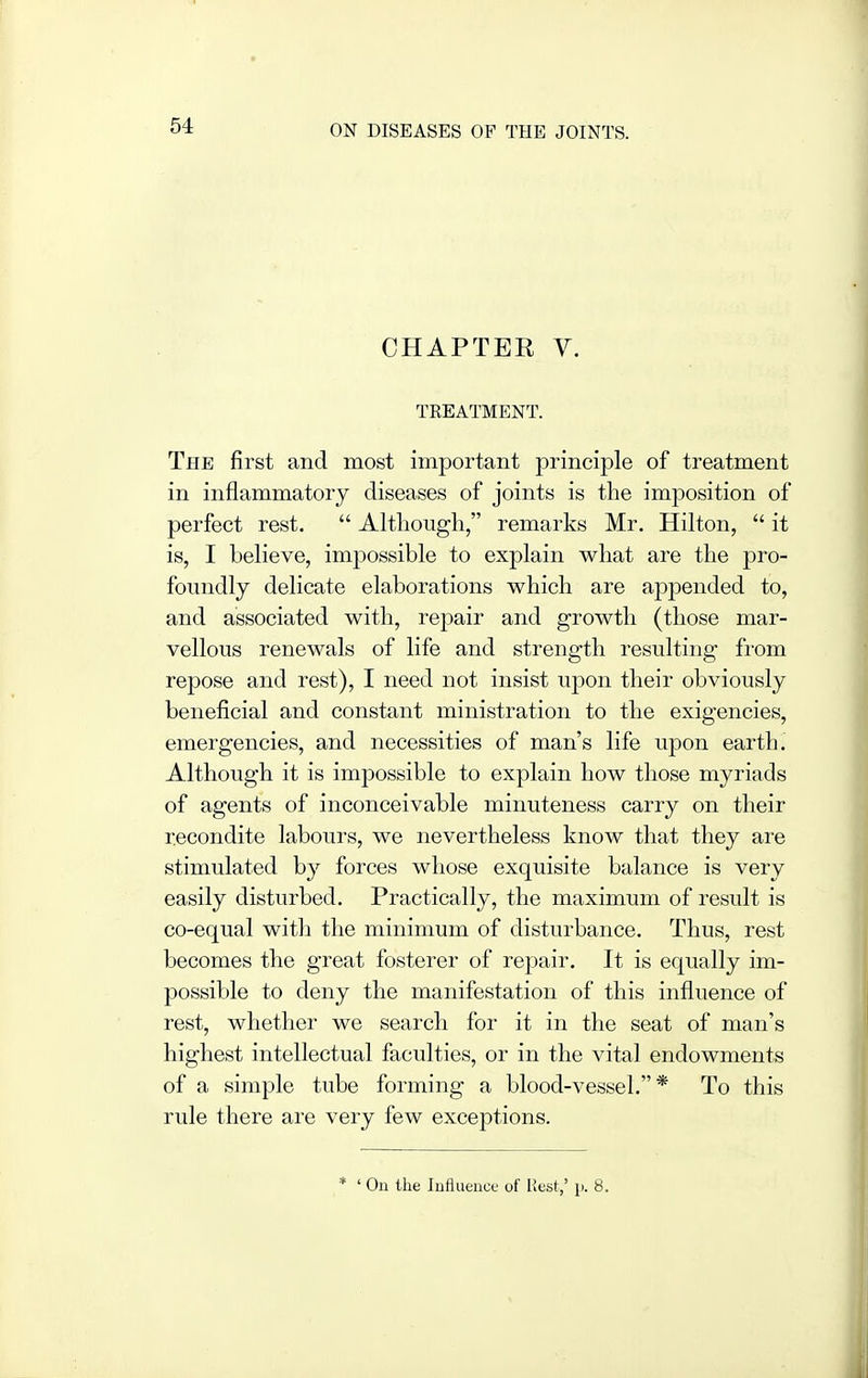 CHAPTER V. TKEATMENT. The first and most important principle of treatment in inflammatory diseases of joints is the imposition of perfect rest.  Although, remarks Mr, Hilton,  it is, I believe, impossible to explain what are the pro- foundly delicate elaborations which are appended to, and associated with, repair and growth (those mar- vellous renewals of life and strength resulting from repose and rest), I need not insist upon their obviously beneficial and constant ministration to the exigencies, emergencies, and necessities of man's life upon earth. Although it is impossible to explain how those myriads of agents of inconceivable minuteness carry on their recondite labours, we nevertheless know that they are stimulated by forces whose exquisite balance is very easily disturbed. Practically, the maximum of result is co-equal with the minimum of disturbance. Thus, rest becomes the great fosterer of repair. It is equally im- possible to deny the manifestation of this influence of rest, whether we search for it in the seat of man's highest intellectual faculties, or in the vital endowments of a simple tube forming a blood-vessel,* To this rule there are very few exceptions. * ' On the Influence of Rest,' p. 8.