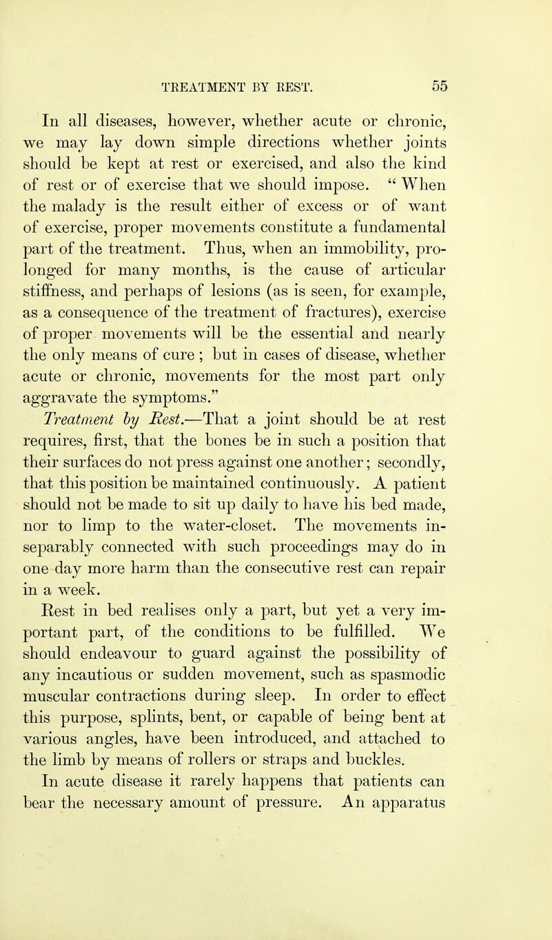 In all diseases, however, whether acute or chronic, we may lay down simple directions whether joints should be kept at rest or exercised, and also the kind of rest or of exercise that we should impose.  When the malady is the result either of excess or of want of exercise, proper movements constitute a fundamental part of the treatment. Thus, when an immohility, pro- longed for many months, is the cause of articular stiffness, and perhaps of lesions (as is seen, for example, as a consequence of the treatment of fractures), exercise of proper movements will be the essential and nearly the only means of cure ; but in cases of disease, whether acute or chronic, movements for the most part only aggravate the symptoms. Treatment hy Rest.—That a joint should be at rest requires, first, that the bones be in such a position that their surfaces do not press against one another; secondly, that this position be maintained continuously. A patient should not be made to sit up daily to have his bed made, nor to limp to the water-closet. The movements in- separably connected with such proceedings may do in one day more harm than the consecutive rest can repair in a week. Eest in bed realises only a part, but yet a very im- portant part, of the conditions to be fulfilled. We should endeavour to guard against the possibility of any incautious or sudden movement, such as spasmodic muscular contractions during sleep. In order to effect this purpose, splints, bent, or capable of being bent at various angles, have been introduced, and attached to the limb by means of rollers or straps and buckles. In acute disease it rarely happens that patients can bear the necessary amount of pressure. An apparatus