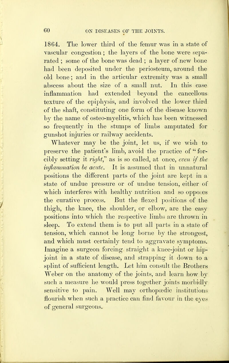 1864. Tlie lower third of the femur was in a state of vascular congestion; the layers of the bone were sepa- rated ; some of the bone was dead ; a layer of new bone had been deposited under the periosteum, around the old bone; and in the articular extremity was a small abscess about the size of a small nut. In this case inflammation had extended beyond the cancellous texture of the epiphysis, and involved the lower third of the shaft, constituting one form of the disease known b}^ the name of osteo-myelitis, which has been witnessed so frequently in the stumps of limbs amputated for gunshot injuries or railway accidents. Whatever may be the joint, let us, if we wish to preserve the patient's limb, avoid the practice of  for- cibly setting it ricjht as is so called, at once, eve7i if the inflammation he acute. It is assumed that in unnatural positions the different jDarts of the joint are kept in a state of undue pressure or of undue tension, either of which interferes with healthy nutrition and so opposes the curative process. But the flexed positions of the thigh, the knee, the shoulder, or elbow, are the easy positions into which the resj^ective limbs are thrown in sleep. To extend them is to put all parts in a state of tension, which cannot be long borne by the strongest, and which must certainly tend to aggravate symptoms. Imagine a surgeon forcing straight a knee-joint or hip- joint in a state of disease, and strapping it down to a splint of sufficient length. Let him consult the Brothers Weber on the anatomy of the joints, and learn how by such a measure he would press together joints morbidly sensitive to pain. Well may orthopoedic institutions flourish when such a practice can find favour in the e^ es of general surgeons.