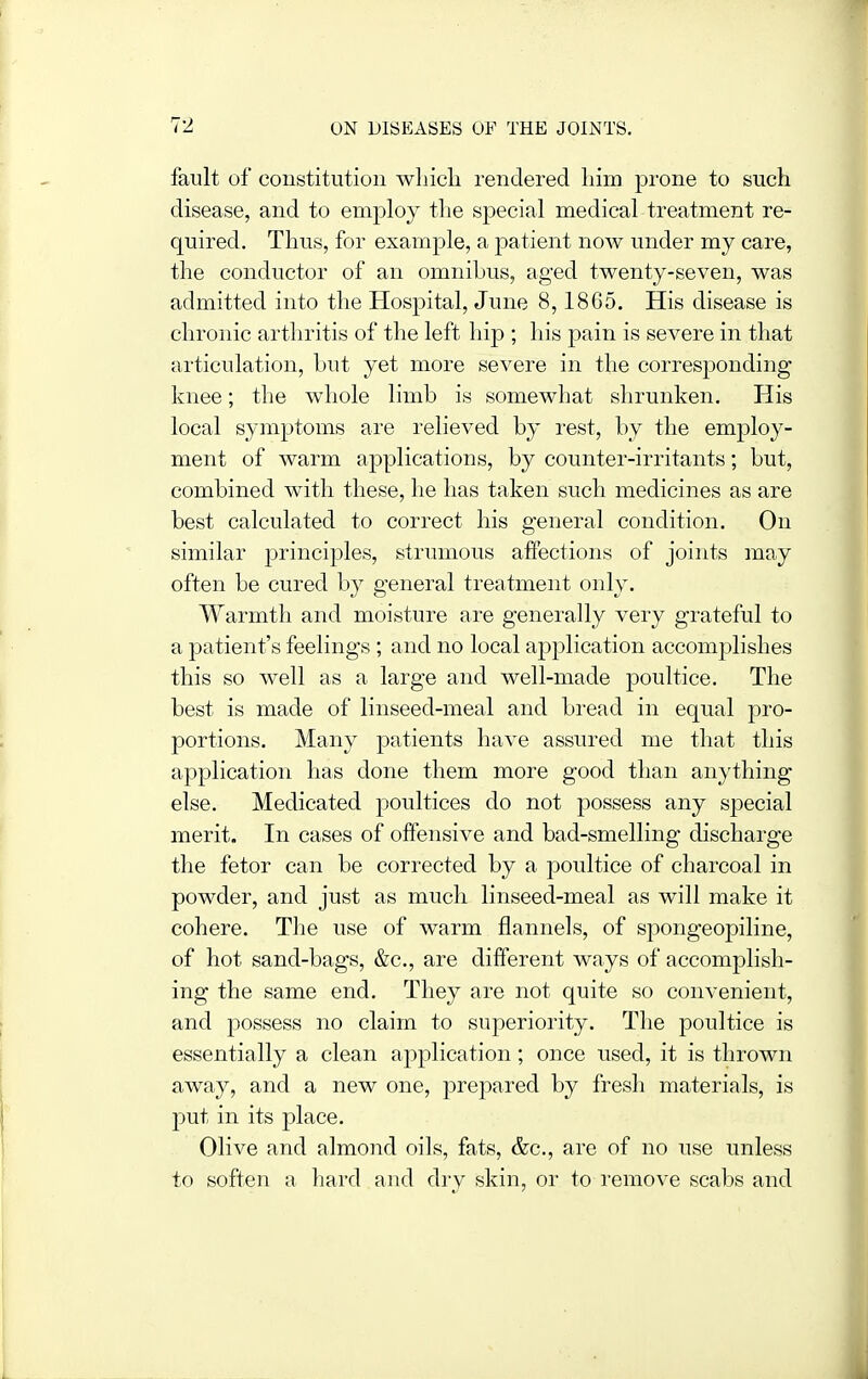 fault of constitution wlncli rendered liim prone to such disease, and to employ the special medical treatment re- quired. Thus, for example, a patient now under my care, the conductor of an omnibus, aged twenty-seven, was admitted into the Hospital, June 8,1865. His disease is chronic arthritis of the left hip ; his pain is severe in that articulation, but yet more severe in the corresponding knee; the whole limb is somewhat shrunken. His local symptoms are relieved by rest, by the employ- ment of warm applications, by counter-irritants; but, combined with these, he has taken such medicines as are best calculated to correct his general condition. On similar principles, strumous affections of joints may often be cured by general treatment only. Warmth and moisture are generally very grateful to a patient's feelings ; and no local application accomplishes this so well as a large and well-made poultice. The best is made of linseed-meal and bread in equal pro- portions. Many patients have assured me that this application has done them more good than anything else. Medicated poultices do not possess any special merit. In of offensive and bad-smelling discharge the fetor can be corrected by a poultice of charcoal in powder, and just as much linseed-meal as will make it cohere. The use of warm flannels, of spongeopiline, of hot sand-bags, &c., are different ways of accomplish- ing the same end. They are not quite so convenient, and possess no claim to superiority. The poultice is essentially a clean application; once used, it is thrown away, and a new one, prepared by fresh materials, is put in its place. Olive and almond oils, fats, &c., are of no use unless to soften a hard and dry skin, or to remove scabs and