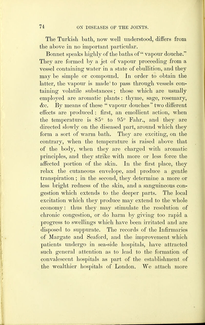 The Turkish bath, now well understood, differs from the above in no important particular. Bonnet speaks highly of the baths of vapour douche. They are formed by a jet of vapour proceeding from a vessel containing water in a state of ebullition, and they may be simple or compound. In order to obtain the latter, the vapour is made* to pass through vessels con- taining volatile substances; those which are usually employed are aromatic j^lants : thyme, sage, rosemary, &c. By means of these  vapour douches  two different effects are produced : first, an emollient action, when the temperature is 85° to 95° Fahr., and they are directed slowly on the diseased part, around which they form a sort of warm bath. They are exciting, on the contrary, when the temperature is raised above that of the body, when they are charged with aromatic principles, and they strike with more or less force the affected portion of the skin. In the first place, they relax the cutaneous envelope, and produce a gentle transpiration; in the second, they determine a more or less bright redness of the skin, and a sanguineous con- gestion which extends to the deeper parts. The local excitation which they produce may extend to the whole economy: thus they may stimulate the resolution of chronic congestion, or do harm by giving too rapid a progress to swellings which have been irritated and are disposed to suppurate. The records of the Infirmaries of Margate and Seaford, and the improvement which patients undergo in sea-side hospitals, have attracted such general attention as to lead to the formation of convalescent hospitals as part of the establishment of the wealthier hospitals of London. We attach more