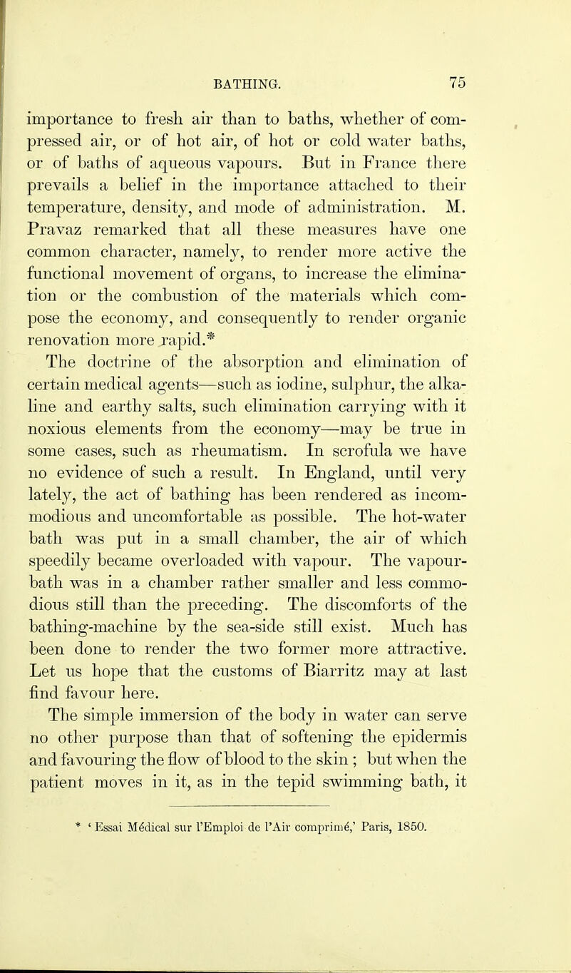 importance to fresh air than to baths, whether of com- pressed air, or of hot air, of hot or cold water baths, or of baths of aqueous vapours. But in France there prevails a belief in the importance attached to their temperature, density, and mode of administration. M. Pravaz remarked that all these measures have one common character, namely, to render more active the functional movement of organs, to increase the elimina- tion or the combustion of the materials which com- pose the economy, and consequently to render organic renovation more rapid.* The doctrine of the absorption and elimination of certain medical agents—such as iodine, sulphur, the alka- line and earthy salts, such elimination carrying with it noxious elements from the economy—may be true in some cases, such as rheumatism. In scrofula we have no evidence of such a result. In England, until very lately, the act of bathing has been rendered as incom- modious and uncomfortable as possible. The hot-water bath was put in a small chamber, the air of which speedily became overloaded with vapour. The vapour- bath was in a chamber rather smaller and less commo- dious still than the preceding. The discomforts of the bathing-machine by the sea-side still exist. Much has been done to render the two former more attractive. Let us hope that the customs of Biarritz may at last find favour here. The simple immersion of the body in water can serve no other purpose than that of softening the epidermis and favouring the flow of blood to the skin ; but when the patient moves in it, as in the tepid swimming bath, it * ' Essai Medical siir I'Emploi de I'Air corapririid,' Paris, 1850.