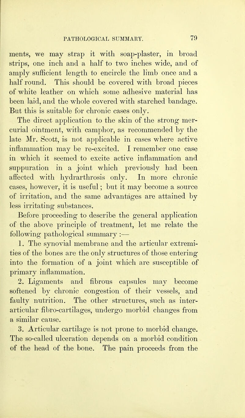 ments, we may strap it with soajJ-plaster, in broad strips, one inch and a half to two inches wide, and of amply sufficient length to encircle the limb once and a half round. This should be covered with broad pieces of white leather on which some adhesive material has been laid, and the whole covered with starched bandage. But this is suitable for chronic cases only. The direct application to the skin of the strong mer- curial ointment, with camphor, as recommended by the late Mr. Scott, is not applicable in cases where active inflammation may be re-excited. I remember one case in which it seemed to excite active inflammation and suppuration in a joint which previously had been afiected with hydrarthrosis only. In more chronic cases, however, it is useful; but it may become a source of irritation, and the same advantages are attained by less irritating substances. Before proceeding to describe the general application of the above principle of treatment, let me relate the following pathological summary :— 1. The synovial membrane and the articular extremi- ties of the bones are the only structures of those entering into the formation of a joint which are susceptible of primary inflammation. 2. Ligaments and fibrous capsules may become softened by chronic congestion of their vessels, and faulty nutrition. The other structures, such as inter- articular fibro-cartilages, undergo morbid changes from a similar cause. 3. Articular cartilage is not prone to morbid change. The so-called ulceration depends on a morbid condition of the head of the bone. The pain proceeds from the