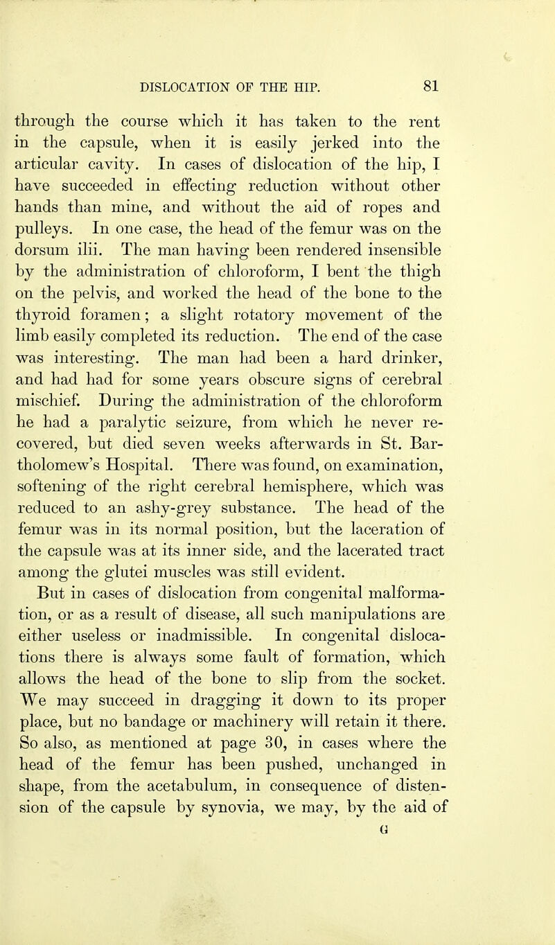 through the course which it has taken to the rent in the capsule, when it is easily jerked into the articular cavity. In cases of dislocation of the hip, I have succeeded in effecting reduction without other hands than mine, and without the aid of ropes and pulleys. In one case, the head of the femur was on the dorsum ilii. The man having been rendered insensible by the administration of chloroform, I bent the thigh on the pelvis, and worked the head of the bone to the thyroid foramen; a slight rotatory movement of the limb easily completed its reduction. The end of the case was interesting. The man had been a hard drinker, and had had for some years obscure signs of cerebral mischief. During the administration of the chloroform he had a paralytic seizure, from which he never re- covered, but died seven weeks afterwards in St. Bar- tholomew's Hospital. There was found, on examination, softening of the right cerebral hemisphere, which was reduced to an ashy-grey substance. The head of the femur was in its normal position, but the laceration of the capsule was at its inner side, and the lacerated tract among the glutei muscles was still evident. But in cases of dislocation from congenital malforma- tion, or as a result of disease, all such manipulations are either useless or inadmissible. In congenital disloca- tions there is always some fault of formation, which allows the head of the bone to slip from the socket. We may succeed in dragging it down to its proper place, but no bandage or machinery will retain it there. So also, as mentioned at page 30, in cases where the head of the femur has been pushed, unchanged in shape, from the acetabulum, in consequence of disten- sion of the capsule by synovia, we may, by the aid of G
