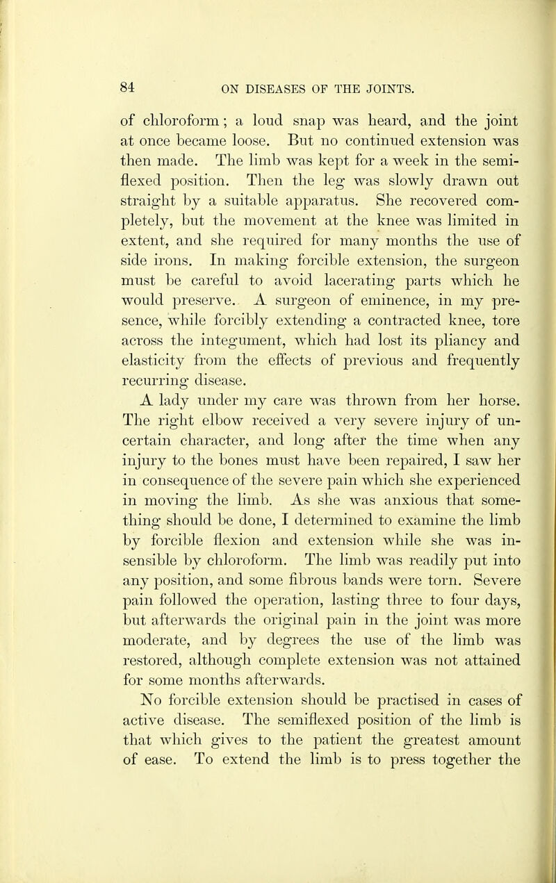 of chloroform; a loud snap was heard, and the joint at once became loose. But no continued extension was then made. The limb was kept for a week in the semi- flexed position. Then the leg was slowly drawn out straight by a suitable apparatus. She recovered com- pletely, but the movement at the knee was limited in extent, and she required for many months the use of side irons. In making forcible extension, the surgeon must be careful to avoid lacerating parts which he would preserve. A surgeon of eminence, in my pre- sence, while forcibly extending a contracted knee, tore across the integument, which had lost its pliancy and elasticity from the effects of previous and frequently recurring disease. A lady under my care was thrown from her horse. The right elbow received a very severe injury of un- certain character, and long after the time when any injury to the bones must have been repaired, I saw her in consequence of the severe pain which she experienced in moving the limb. As she was anxious that some- thing should be done, I determined to examine the limb by forcible flexion and extension while she was in- sensible by chloroform. The limb was readily put into any position, and some fibrous bands were torn. Severe pain followed the operation, lasting three to four days, but afterwards the original pain in the joint was more moderate, and by degrees the use of the limb was restored, although complete extension was not attained for some months afterwards. No forcible extension should be practised in cases of active disease. The semiflexed position of the limb is that which gives to the patient the greatest amount of ease. To extend the limb is to press together the