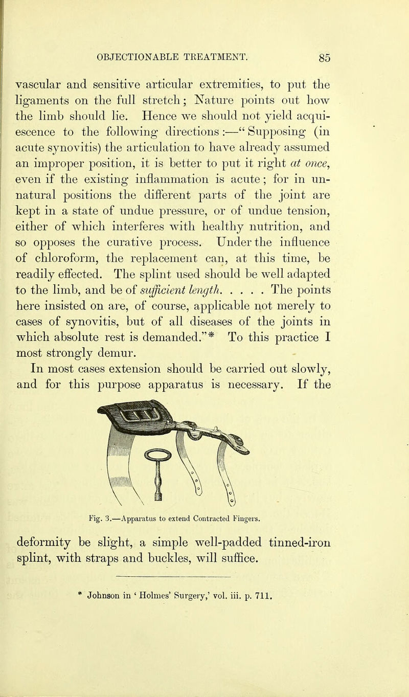 vascular and sensitive articular extremities, to put the ligaments on the full stretch; Nature 23oints out how the limb should lie. Hence we should not yield acqui- escence to the following directions :— Supposing (in acute synovitis) the articulation to have already assumed an improper position, it is better to put it right at once, even if the existing inflammation is acute; for in un- natural positions the different parts of the joint are kept in a state of undue pressure, or of undue tension, either of which interferes with healthy nutrition, and so opposes the curative process. Under the influence of chloroform, the replacement can, at this time, be readily effected. The splint used should be well adapted to the limb, and be of sivfficient length The points here insisted on are, of course, applicable not merely to cases of synovitis, but of all diseases of the joints in which absolute rest is demanded.* To this practice I most strongly demur. In most cases extension should be carried out slowly, and for this purpose apparatus is necessary. If the Fig. 3.—Apparatus to extend Contracted Fingers. deformity be slight, a simple well-padded tinned-iron splint, with straps and buckles, will suffice. * Johnson in ' Holmes' Surgery,' vol. iii. p. 711.