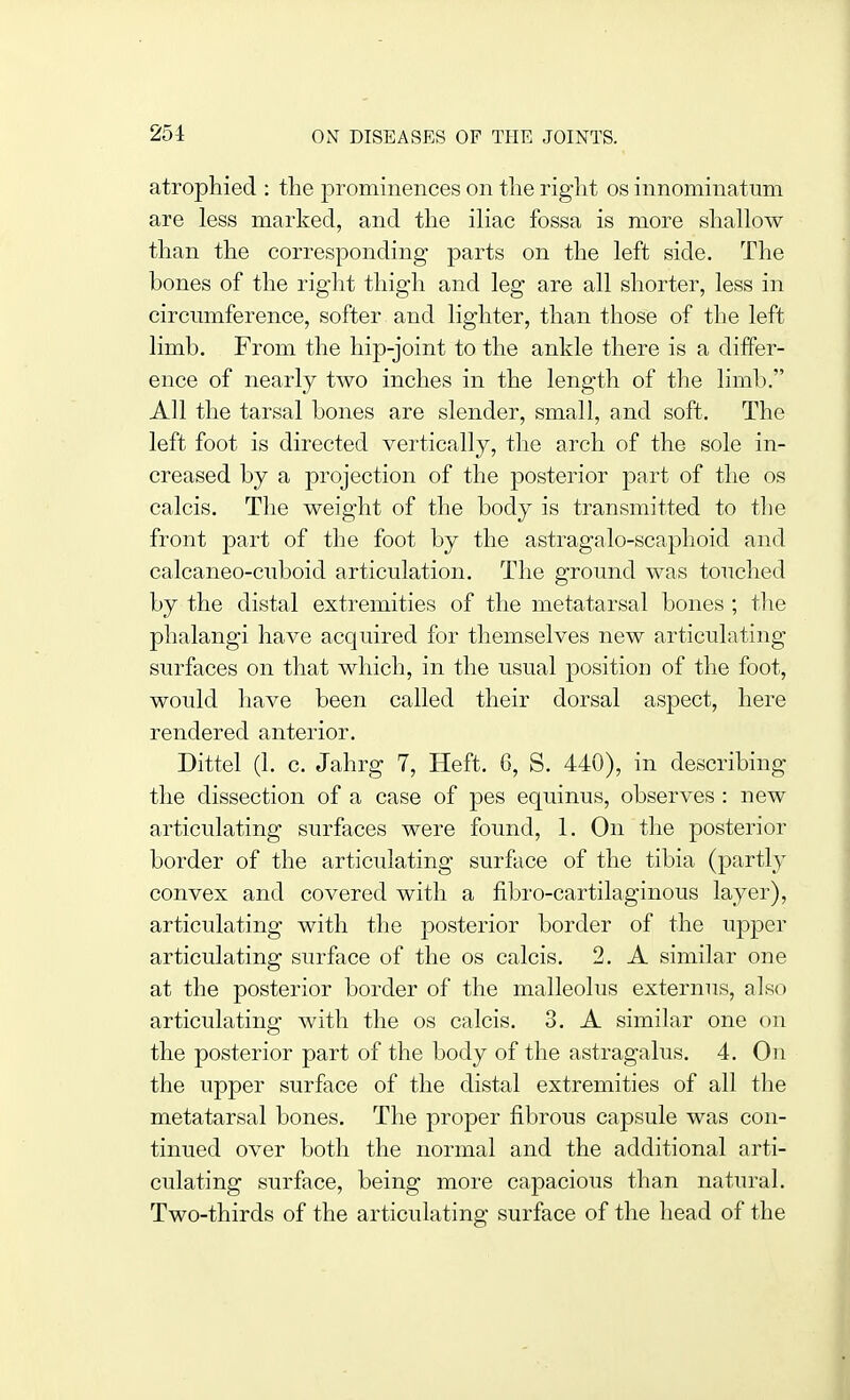 atrophied : the prominences on the right os innominatum are less marked, and the iliac fossa is more shallow than the corresponding parts on the left side. The bones of the right thigh and leg are all shorter, less in circumference, softer and lighter, than those of the left limb. From the hip-joint to the ankle there is a differ- ence of nearly two inches in the length of the limb. All the tarsal bones are slender, small, and soft. The left foot is directed vertically, the arch of the sole in- creased by a projection of the posterior part of the os calcis. The weight of the body is transmitted to the front part of the foot by the astragalo-scaphoid and calcaneo-ciiboid articulation. The ground was touched by the distal extremities of the metatarsal bones ; the phalangi have acquired for themselves new articulating surfaces on that which, in the usual position of the foot, would have been called their dorsal aspect, here rendered anterior. Dittel (1. c. Jahrg 7, Heft. 6, S. 440), in describing the dissection of a case of pes equinus, observes : new articulating surfaces were found, 1. On the posterior border of the articulating surface of the tibia (partly convex and covered with a fibro-cartilaginous layer), articulating with the posterior border of the upper articulating surface of the os calcis. 2. A similar one at the posterior border of the malleolus externus, also articulating with the os calcis. 3. A similar one on the posterior part of the body of the astragalus. 4. On the upper surface of the distal extremities of all the metatarsal bones. The proper fibrous capsule was con- tinued over both the normal and the additional arti- culating surface, being more capacious than natural. Two-thirds of the articulating surface of the head of the