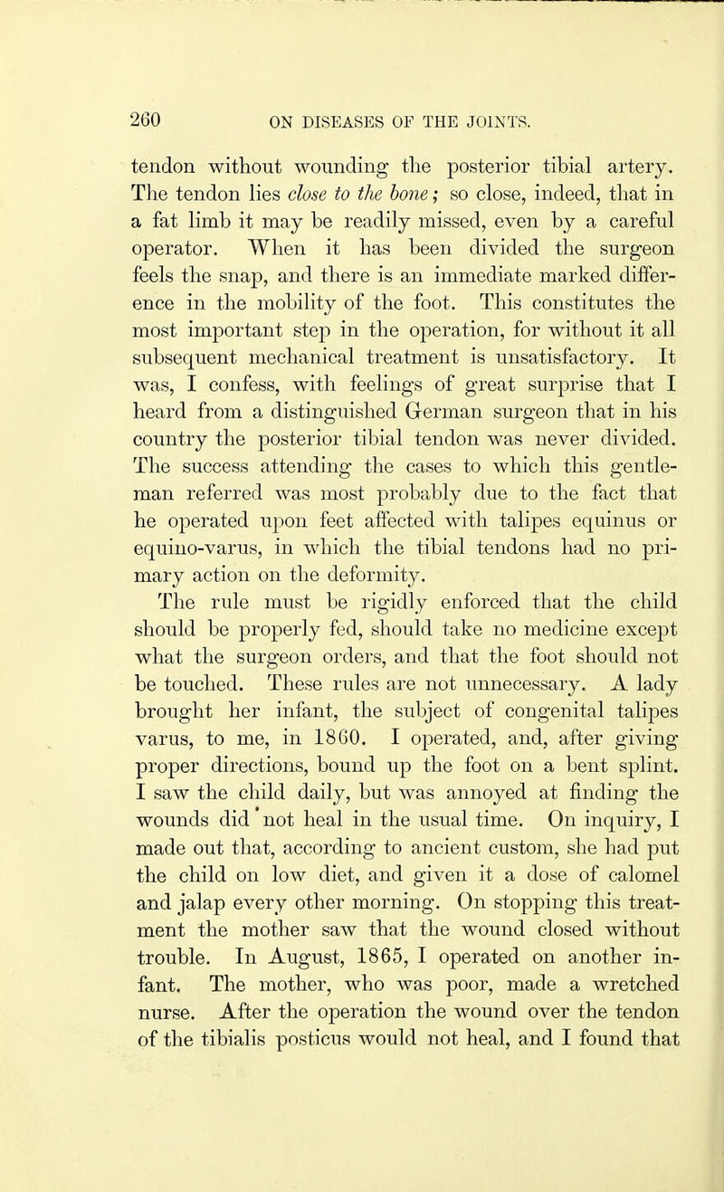 tendon without wounding the posterior tibial artery. The tendon lies close to the hone; so close, indeed, that in a fat limb it may be readily missed, even by a careful operator. When it has been divided the surgeon feels the snap, and there is an immediate marked differ- ence in the mobility of the foot. This constitutes the most important step in the operation, for without it all subsequent mechanical treatment is unsatisfactory. It was, I confess, with feelings of great surprise that I heard from a distinguished Grerman surgeon that in his country the posterior tibial tendon was never divided. The success attending the cases to which this gentle- man referred was most probably due to the fact that he operated upon feet affected with talipes equinus or equino-varus, in which the tibial tendons had no pri- mary action on the deformity. The rule must be rigidly enforced that the child should be properly fed, should take no medicine except what the surgeon orders, and that the foot should not be touched. These rules are not unnecessary. A lady brought her infant, the subject of congenital talipes varus, to me, in 1860. I operated, and, after giving proper directions, bound up the foot on a bent splint. I saw the child daily, but was annoyed at finding the wounds did not heal in the usual time. On inquiry, I made out that, according to ancient custom, she had put the child on low diet, and given it a dose of calomel and jalap every other morning. On stopping this treat- ment the mother saw that the wound closed without trouble. In August, 1865, I operated on another in- fant. The mother, who was poor, made a wretched nurse. After the operation the wound over the tendon of the tibialis posticus would not heal, and I found that