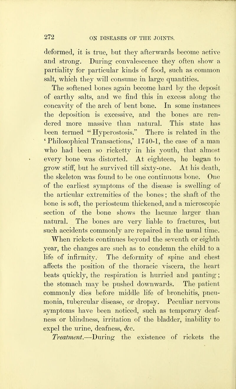 deformed, it is true, but they afterwards become active and strong. During convalescence they often show a partiality for particular kinds of food, such as common salt, which they will consume in large quantities. The softened bones again become hard by the deposit of earthy salts, and we find this in excess along the concavity of the arch of bent bone. In some instances the deposition is excessive, and the bones are ren- dered more massive than natural. This state has been termed  Hyperostosis. There is related in the 'Philosophical Transactions,' 1740-1, the case of a man who had been so ricketty in his youth, that almost every bone was distorted. At eighteen, he began to grow stiff, but he survived till sixty-one. At his death, the skeleton was found to be one continuous bone. One of the earliest symptoms of the disease is swelling of the articular extremities of the bones; the shaft of the bone is soft, the periosteum thickened, and a microscopic section of the bone shows the lacunge larger than natural. The bones are very liable to fractures, but such accidents commonly are repaired in the usual time. When rickets continues beyond the seventh or eighth year, the changes are such as to condemn the child to a life of infirmity. The deformity of spine and chest affects the position of the thoracic viscera, the heart beats quickly, the respiration is hurried and panting; the stomach may be pushed downwards. The patient commonly dies before middle life of bronchitis, pneu- monia, tubercular disease, or dropsy. Peculiar nervous symptoms have been noticed, such as temporary deaf- ness or blindness, irritation of the bladder, inability to expel the urine, deafness, &c. Treatment.—During the existence of rickets the