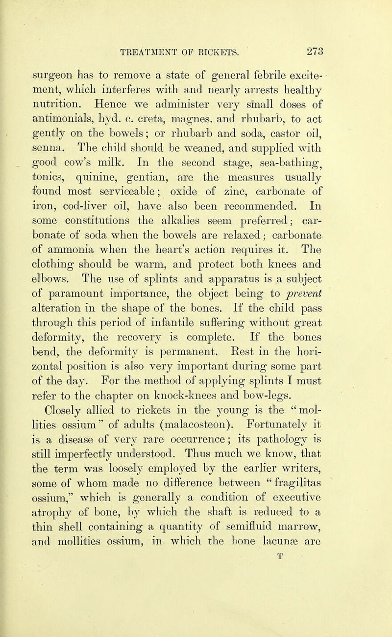 surgeon has to remove a state of general febrile excite- ment, which interferes with and nearly ari'ests healthy nutrition. Hence we administer very small doses of antimonials, hyd. c. creta, magnes. and rhubarb, to act gently on the bowels; or rhubarb and soda, castor oil, senna. The child should be weaned, and supplied with good cow's milk. In the second stage, sea-bathing^ tonics, quinine, gentian, are the measiires usually found most serviceable; oxide of zinc, carbonate of iron, cod-liver oil, have also been recommended. In some constitutions the alkalies seem preferred; car- bonate of soda when the bowels are relaxed; carbonate of ammonia when the heart's action requires it. The clothing should be warm, and protect both knees and elbows. The use of splints and apparatus is a subject of paramount importance, the object being to prevent alteration in the shape of the bones. If the child pass through this period of infantile suffering without great deformity, the recovery is complete. If the bones bend, the deformity is permanent. Rest in the hori- zontal position is also very important during some part of the day. For the method of applying splints I must refer to the chapter on knock-knees and bow-legs. Closely allied to rickets in the young is the mol- lities ossium of adults (malacosteon). Fortunately it is a disease of very rare occurrence; its pathology is still imperfectly understood. Thus much we know, that the term was loosely employed by the earlier writers, some of whom made no difference between fragilitas ossium, which is generally a condition of executive atrophy of bone, by which the shaft is reduced to a thin shell containing a quantity of semifluid marrow, and mollifies ossium, in which the bone lacunar are