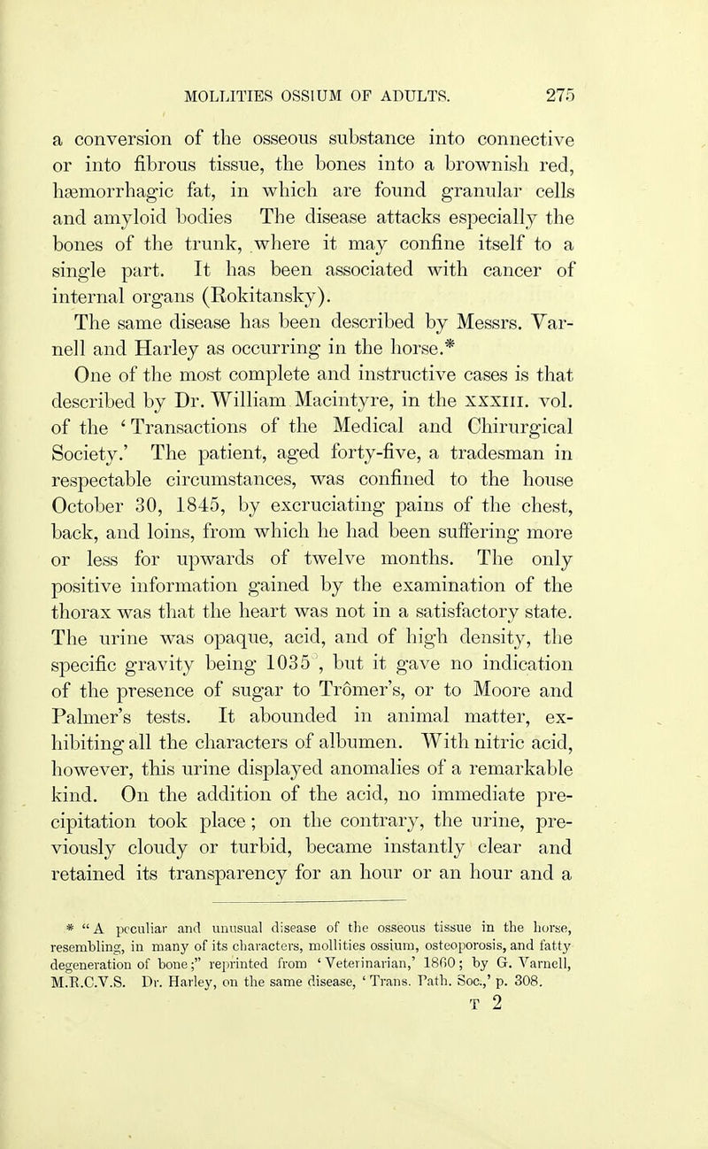 a conversion of the osseous substance into connective or into fibrous tissue, the bones into a brownish red, haemorrhagic fat, in which are found granular cells and amyloid bodies The disease attacks esjjecially the bones of the trunk, where it may confine itself to a single part. It has been associated with cancer of internal organs (Eokitansky). The same disease has been described by Messrs. Var- nell and Harley as occurring in the horse.* One of the most complete and instructive cases is that described by Dr. William Macintyre, in the xxxiii. vol. of the ' Transactions of the Medical and Chirurgical Society.' The patient, aged forty-five, a tradesman in respectable circumstances, was confined to the house October 30, 1845, by excruciating pains of the chest, back, and loins, from which he had been suffering more or less for upwards of twelve months. The only positive information gained by the examination of the thorax was that the heart was not in a satisfactory state. The urine was opaque, acid, and of high density, the specific gravity being 1035 , but it gave no indication of the presence of sugar to Tromer's, or to Moore and Palmer's tests. It abounded in animal matter, ex- hibiting all the characters of albumen. With nitric acid, however, this urine displayed anomalies of a remarkable kind. On the addition of the acid, no immediate pre- cipitation took place; on the contrary, the urine, pre- viously cloudy or turbid, became instantly clear and retained its transparency for an hour or an hour and a * A peculiar and unusual disease of the osseous tissue in the horse, resembling, in many of its characters, mollities ossium, osteoporosis, and fatty- degeneration of bone; rejmnted from ' Veterinarian,' 18fi0; by G. Varnell, M.E.C.V.S. Dr. Harley, on the same disease, ' Trans. Path. Soc.,' p. 308. T 2