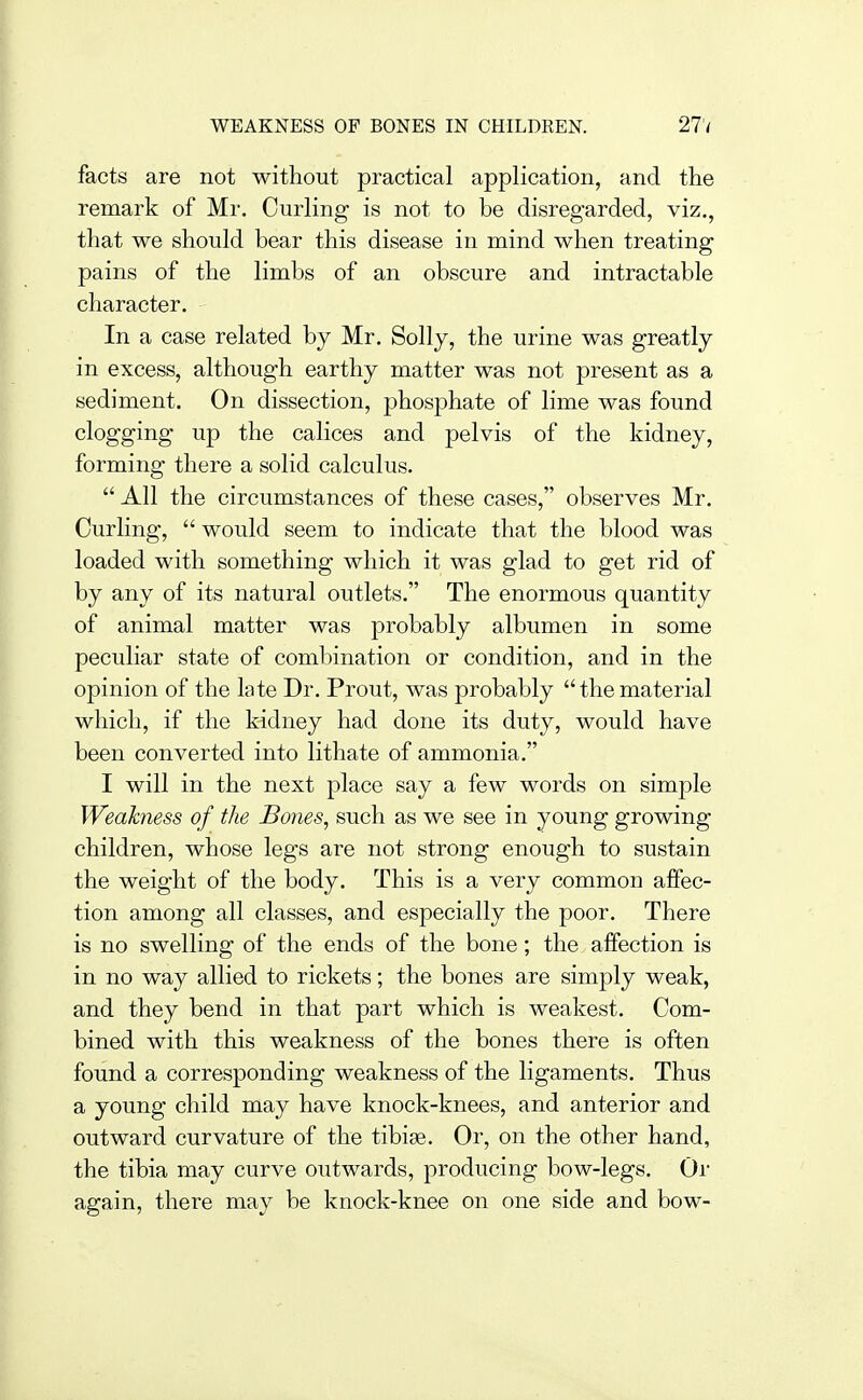 WEAKNESS OF BONES IN CHILDREN. 27'/ facts are not without practical application, and the remark of Mr. Curling is not to be disregarded, viz., that we should bear this disease in mind when treating pains of the limbs of an obscure and intractable character. In a case related by Mr. Solly, the urine was greatly in excess, although earthy matter was not present as a sediment. On dissection, phosphate of lime was found clogging up the calices and pelvis of the kidney, forming there a solid calculus.  All the circumstances of these cases, observes Mr. Curling,  would seem to indicate that the blood was loaded with something which it was glad to get rid of by any of its natural outlets. The enormous quantity of animal matter was probably albumen in some peculiar state of combination or condition, and in the opinion of the late Dr. Prout, was probably thematerial which, if the kidney had done its duty, would have been converted into lithate of ammonia. I will in the next place say a few words on simple Weakness of the JBories, such as we see in young growing children, whose legs are not strong enough to sustain the weight of the body. This is a very common affec- tion among all classes, and especially the poor. There is no swelling of the ends of the bone; the affection is in no way allied to rickets; the bones are simply weak, and they bend in that part which is weakest. Com- bined with this weakness of the bones there is often found a corresponding weakness of the ligaments. Thus a young child may have knock-knees, and anterior and outward curvature of the tibiae. Or, on the other hand, the tibia may curve outwards, producing bow-legs. Or again, there may be knock-knee on one side and bow-