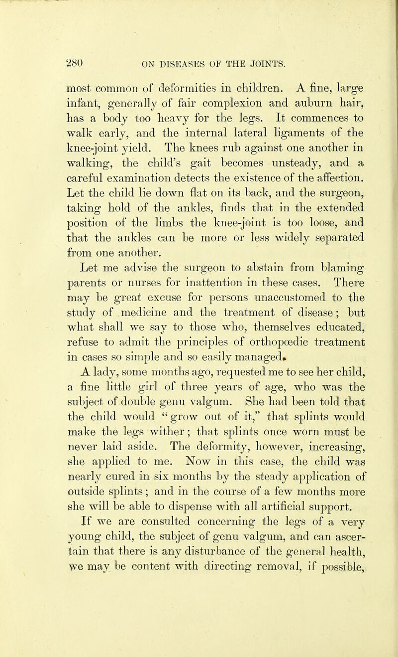 most common of deformities in children. A fine, large infant, generally of fair complexion and auburn hair, has a body too heavy for the legs. It commences to walk early, and the internal lateral ligaments of the knee-joint yield. The knees rub against one another in walking, the child's gait becomes unsteady, and a careful examination detects the existence of the affection. Let the child lie down flat on its back, and the surgeon, taking hold of the ankles, finds that in the extended position of the limbs the knee-joint is too loose, and that the ankles can be more or less widely separated from one another. Let me advise the surgeon to abstain from blaming parents or nurses for inattention in these cases. There may be great excuse for persons unaccustomed to the study of medicine and the treatment of disease; but what shall we say to those who, themselves educated, refuse to admit the principles of orthopoedic treatment in cases so simple and so easily managed* A lady, some months ago, requested me to see her child, a fine little girl of three years of age, who was the subject of double genu valgum. She had been told that the child would grow out of it, that splints would make the legs wither; that splints once worn must be never laid aside. The deformity, however, increasing, she applied to me. Now in this case, the child was nearly cured in six months by the steady application of outside splints; and in the course of a few months more she will be able to dispense with all artificial support. If we are consulted concerning the legs of a very young child, the subject of genu valgum, and can ascer- tain that there is any disturbance of the general health, we may be content with directing removal, if possible,