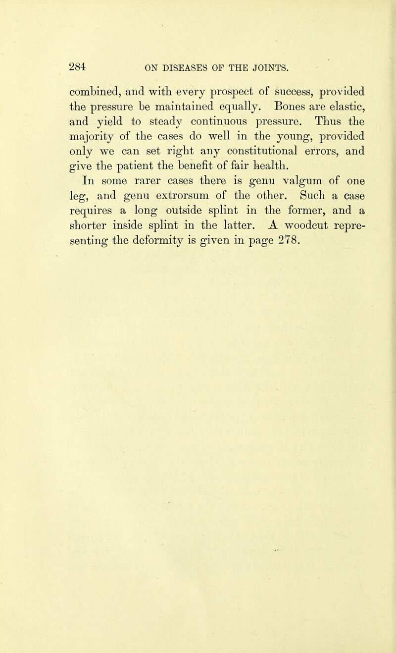 combined, and with every prospect of success, provided the pressure be maintained equally. Bones are elastic, and yield to steady continuous pressure. Thus the majority of the cases do well in the young, provided only we can set right any constitutional errors, and give the patient the benefit of fair health. In some rarer cases there is genu valgum of one leg, and genu extrorsum of the other. Such a case requires a long outside splint in the former, and a shorter inside splint in the latter. A woodcut repre- senting the deformity is given in page 278.