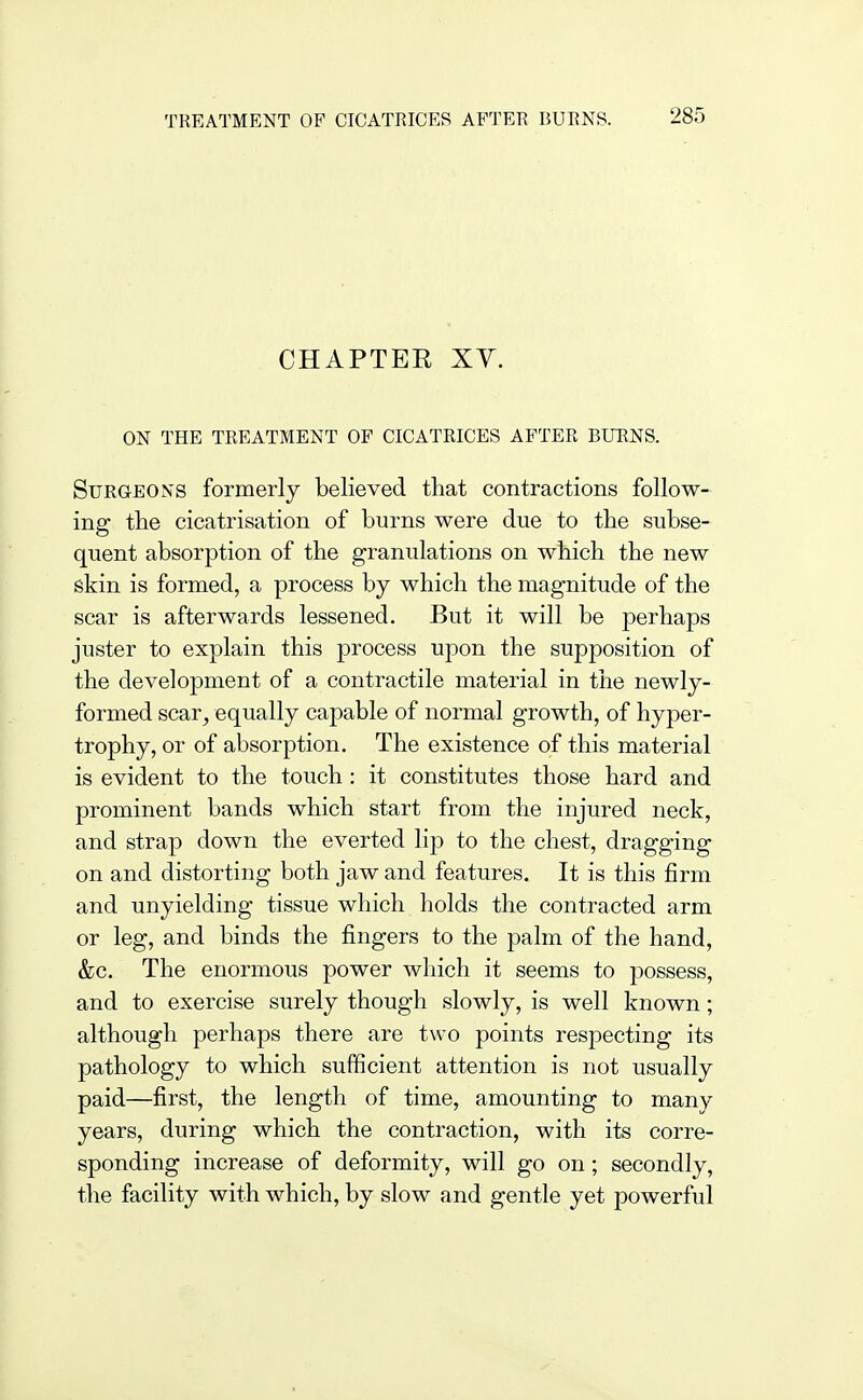 TREATMENT OF CICATRICES AFTER BURNS. CHAPTER Xy. ON THE TREATMENT OF CICATRICES AFTER BURNS. Surgeons formerly believed that contractions follow- ing the cicatrisation of burns were due to the subse- quent absorption of the granulations on which the new skin is formed, a process by which the magnitude of the scar is afterwards lessened. But it will be perhaps juster to explain this process upon the supposition of the development of a contractile material in the newly- formed scar^ equally capable of normal growth, of hyper- trophy, or of absorption. The existence of this material is evident to the touch: it constitutes those hard and prominent bands which start from the injured neck, and strap down the everted lip to the chest, dragging on and distorting both jaw and features. It is this firm and unyielding tissue which holds the contracted arm or leg, and binds the fingers to the palm of the hand, &c. The enormous power which it seems to possess, and to exercise surely though slowly, is well known; although perhaps there are two points respecting its pathology to which sufficient attention is not usually paid—first, the length of time, amounting to many years, during which the contraction, with its corre- sponding increase of deformity, will go on; secondly, the facility with which, by slow and gentle yet powerful