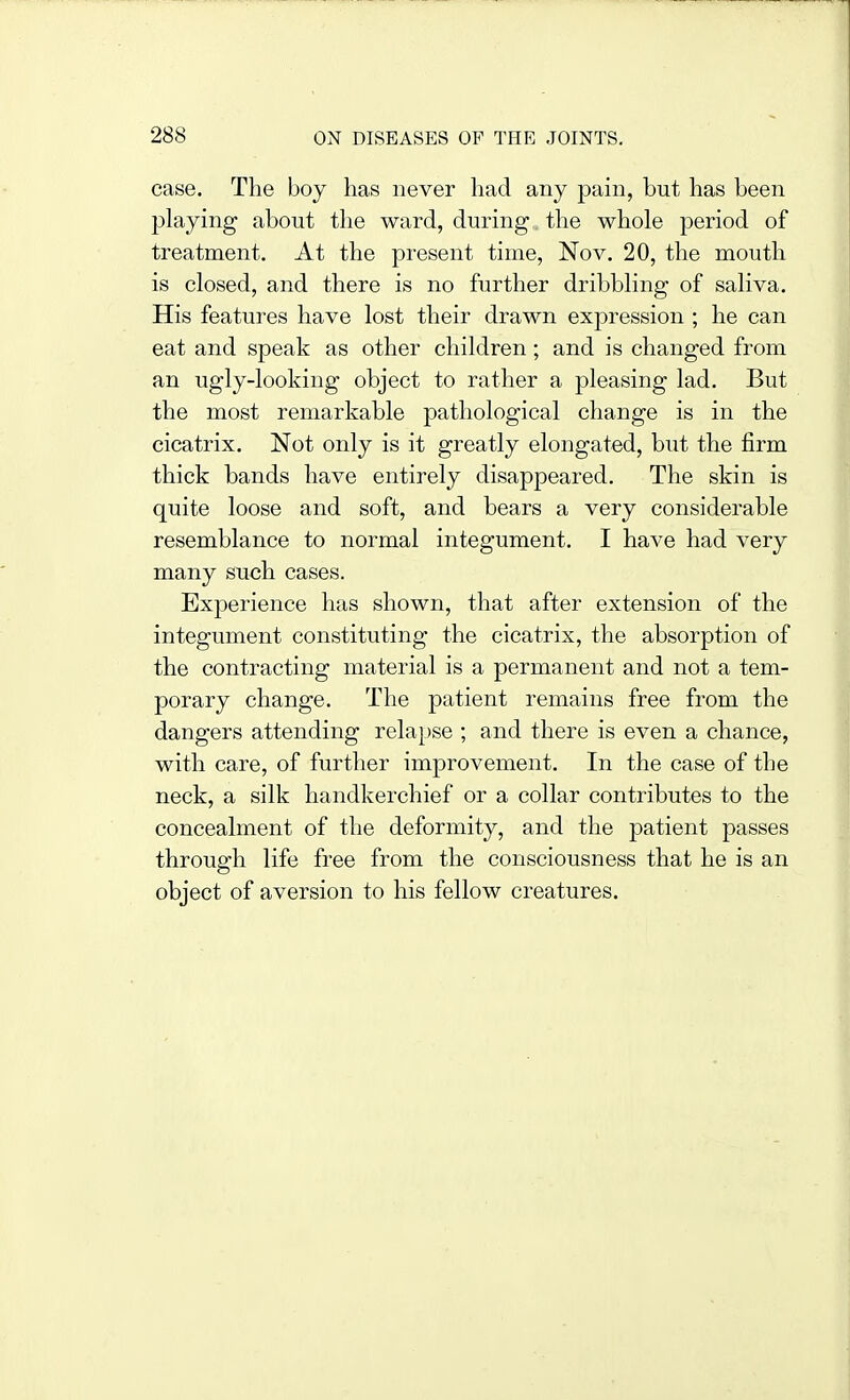 case. The boy has never had any pain, but has been playing about the ward, during. the whole period of treatment. At the present time, Nov, 20, the mouth is closed, and there is no further dribbling of saliva. His features have lost their drawn expression ; he can eat and speak as other children; and is changed from an ugly-looking object to rather a pleasing lad. But the most remarkable pathological change is in the cicatrix. Not only is it greatly elongated, but the firm thick bands have entirely disappeared. The skin is quite loose and soft, and bears a very considerable resemblance to normal integument. I have had very many such cases. Experience has shown, that after extension of the integument constituting the cicatrix, the absorption of the contracting material is a permanent and not a tem- porary change. The patient remains free from the dangers attending relapse ; and there is even a chance, with care, of further improvement. In the case of the neck, a silk handkerchief or a collar contributes to the concealment of the deformity, and the patient passes through life free from the consciousness that he is an object of aversion to his fellow creatures.