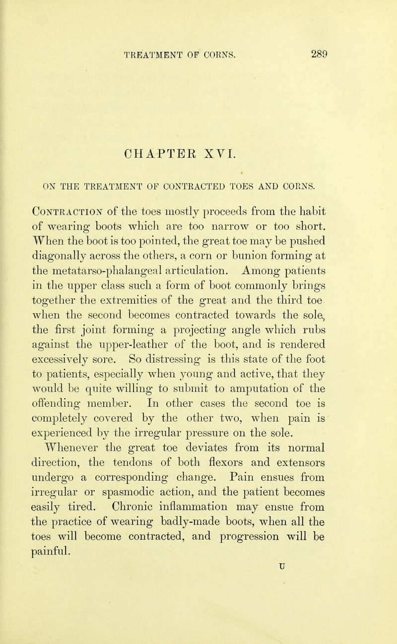 CHAPTER XVI. ON THE TREATMENT OF CONTRACTED TOES AND CORNS. Contraction of the toes mostly proceeds from the habit of wearing boots whicli are too narrow or too short. When the boot is too pointed, the great toe may be pushed diagonally across the others, a corn or bunion forming at the metatarso-phalangeal articulation. Among patients in the upper class such a form of boot commonly brings together the extremities of the great and the third toe when the second becomes contracted towards the sola, the first joint forming a projecting angle which rubs against the upper-leather of the boot, and is rendered excessively sore. So distressing is this state of the foot to patients, especially when young and active, that they would be quite willing to submit to amputation of the offending member. In other cases the second toe is completely covered by the other two, when pain is experienced by the irregular pressure on the sole. Whenever the great toe deviates from its normal direction, the tendons of both flexors and extensors undergo a corresponding change. Pain ensues from irregular or spasmodic action, and the patient becomes easily tired. Chronic inflammation may ensue from the practice of wearing badly-made boots, when all the toes will become contracted, and progression will be painful. u