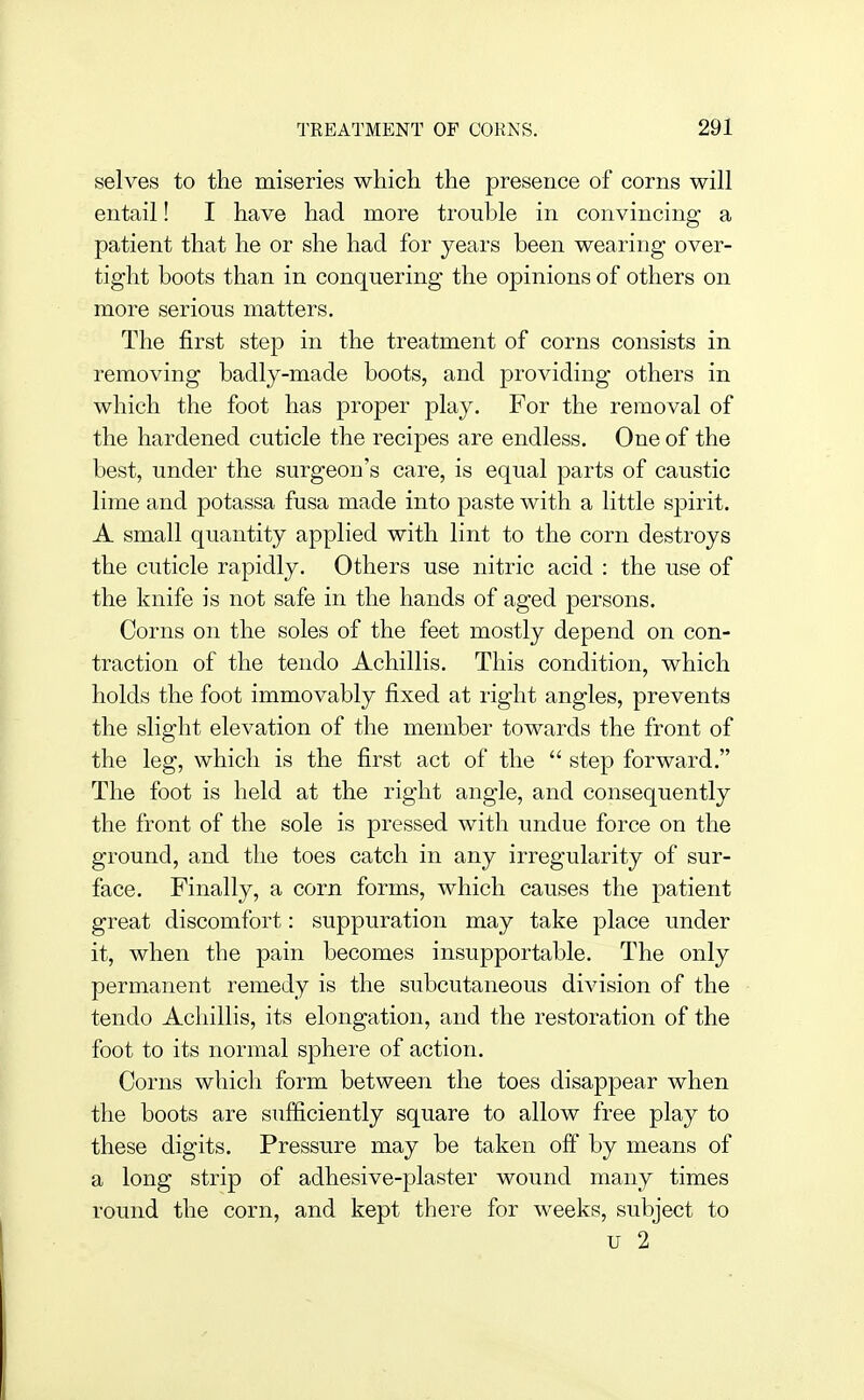 selves to the miseries which the presence of corns will entail! I have had more trouble in convincing a patient that he or she had for years been wearing over- tight boots than in conquering the opinions of others on more serious matters. The first step in the treatment of corns consists in removing badly-made boots, and providing others in which the foot has proper play. For the removal of the hardened cuticle the recipes are endless. One of the best, under the surgeon's care, is equal parts of caustic lime and potassa fusa made into paste with a little spirit. A small quantity applied with lint to the corn destroys the cuticle rapidly. Others use nitric acid : the use of the knife is not safe in the hands of aged persons. Corns on the soles of the feet mostly depend on con- traction of the tendo Achillis. This condition, which holds the foot immovably fixed at right angles, prevents the slight elevation of the member towards the front of the leg, which is the first act of the  step forward. The foot is held at the right angle, and consequently the front of the sole is pressed with undue force on the ground, and the toes catch in any irregularity of sur- face. Finally, a corn forms, which causes the patient great discomfort: suppuration may take place under it, when the pain becomes insupportable. The only permanent remedy is the subcutaneous division of the tendo Achillis, its elongation, and the restoration of the foot to its normal sphere of action. Corns which form between the toes disappear when the boots are sufficiently square to allow free play to these digits. Pressure may be taken off by means of a long strip of adhesive-plaster wound many times round the corn, and kept there for weeks, subject to u 2