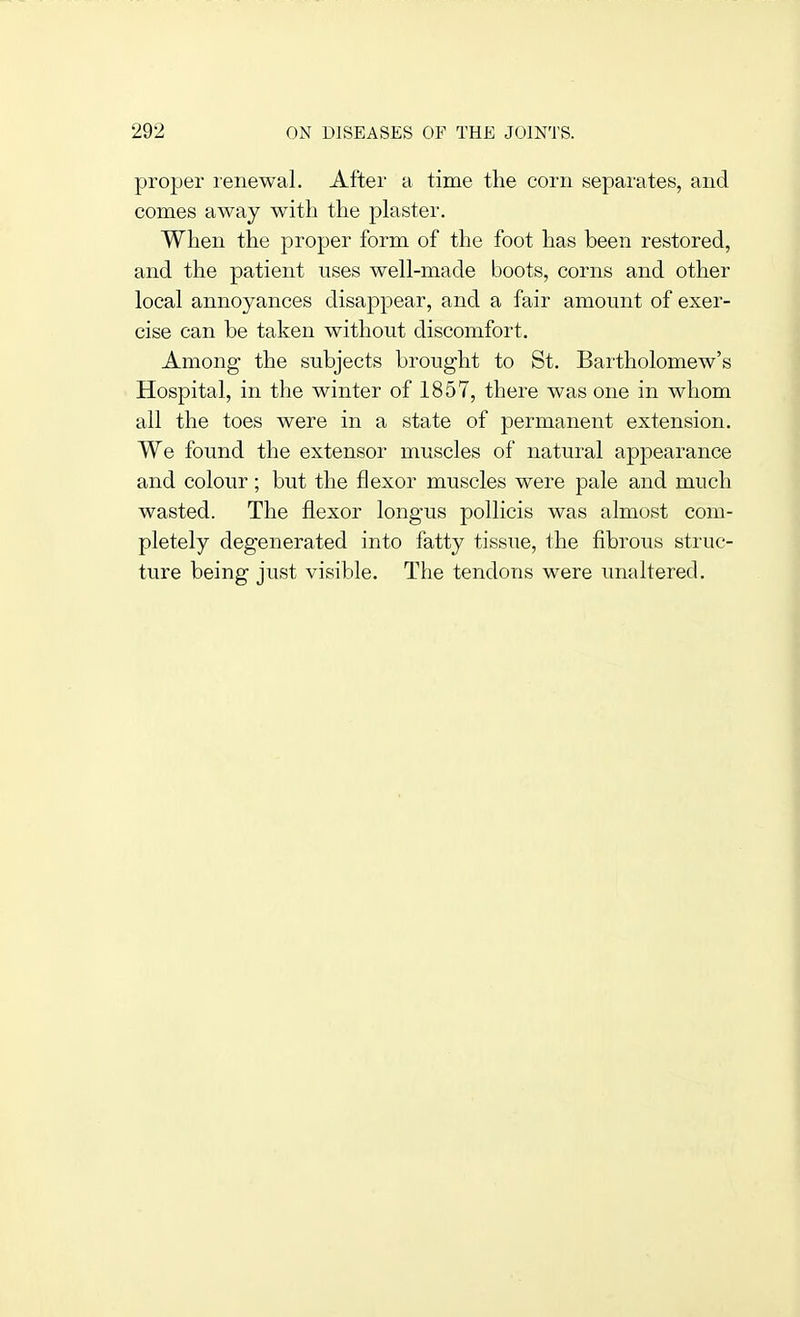 projjer leiiewal. After a time the corn separates, and comes away with the plaster. When the proper form of the foot has been restored, and the patient uses well-made boots, corns and other local annoyances disappear, and a fair amount of exer- cise can he taken without discomfort. Among the subjects brought to St. Bartholomew's Hospital, in the winter of 1857, there was one in whom all the toes were in a state of permanent extension. We found the extensor muscles of natural appearance and colour; but the flexor muscles were pale and much wasted. The flexor longus pollicis was almost com- pletely degenerated into fatty tissue, the fibrous struc- ture being just visible. The tendons were unaltered.