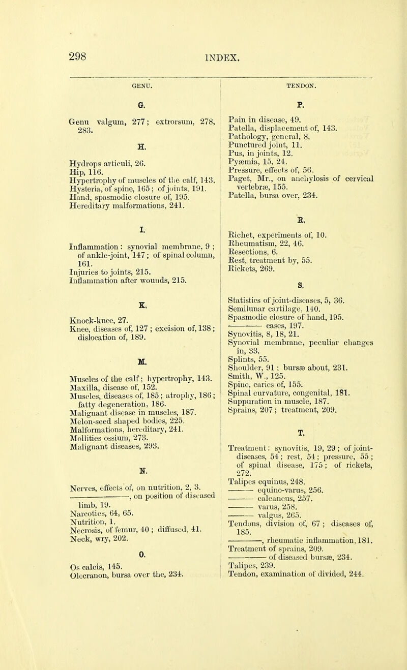 GENU. Gr. Genu valgum, 277; exh-orsum, 278, 283. H. Hydrops articuli, 26. Hip, 116. Hypertrophy of muscles oftlie calf, 143. Hysteria, of spine, 165 ; of joints, 191. Hand, spasmodic closure of, 195. Hereditai-y malformations, 241. I. Intlammation : synovial membrane, 9 ; of ankle-joint, 147; of spinal column, 161. Injuries to joints, 215. Inflammation after wounds, 215. Knock-knee, 27. Knee, diseases of, 127 ; excision of, 138 ; dislocation of, 189. M. Muscles of the calf; hypertrophy, 143. Maxilla, disease of, 152. Muscles, diseases of, 185; atrophy, 186 ; fatty degeneration, 186. Malignant disease in muscles, 187. Melon-seed shaped bodies, 225. Malformations, hereditary, 241. MolHties ossium, 273. Malignant diseases, 293. N, Nerves, eftects of, on nutrition, 2, 3. . , on position of diseased limb, 19. Narcotics, 64, 65. Nutrition, 1. Necrosis, of femur, 40 ; diii'usud, 41. Neck, wry, 202. 0. Os calcis, 145. Olecranon, bursa over the, 234. TENDON. P. Pain in disease, 49. Patella, displacement of, 143. Pathology, general, 8. Punctured joint, 11. Pus, in joints, 12, Pyaemia, 15, 24. Pressure, effects of, 56, Paget, Mr,, on anchylosis of cervical vertebra3, 155, Patella, bursa over, 234. Richet, experiments of, 10. Rheumatism, 22, 46. Resections, 6. Rest, treatment by, 55. Rickets, 269. S. Statistics of joint-diseases, 5, 30. Semilunar cartilage, 140. Spasmodic closui'e of hand, 195, —— cases, 197. Synovitis, 8, 18, 21. Synovial membrane, peculiar changes in, 33. Splints, 55. Shoulder, 91 ; bursae about, 231. Smith, W., 125. Spine, caries of, 155. Spinal curvature, congenital, 181. ' Suppuration in muscle, 187. Sprains, 207 ; treatment, 209. T. Treatment: synovitis, 19, 29 ; of joint- diseases, 54 ; rest, 54 ; pressure, 55 ; of spinal disease, 175 ; of rickets, 272, Talipes equiuus, 248, equino-varus, 256. calcaneus, 257. varus, 258. I valgus, 265, Tendons, division of, 67 ; diseases of, 185, ^ , rheumatic inflammation, 181. Treatment of sprains, 209, of diseased bnrsse, 234. Talii)es, 239, Tendon, examination of divided, 244.