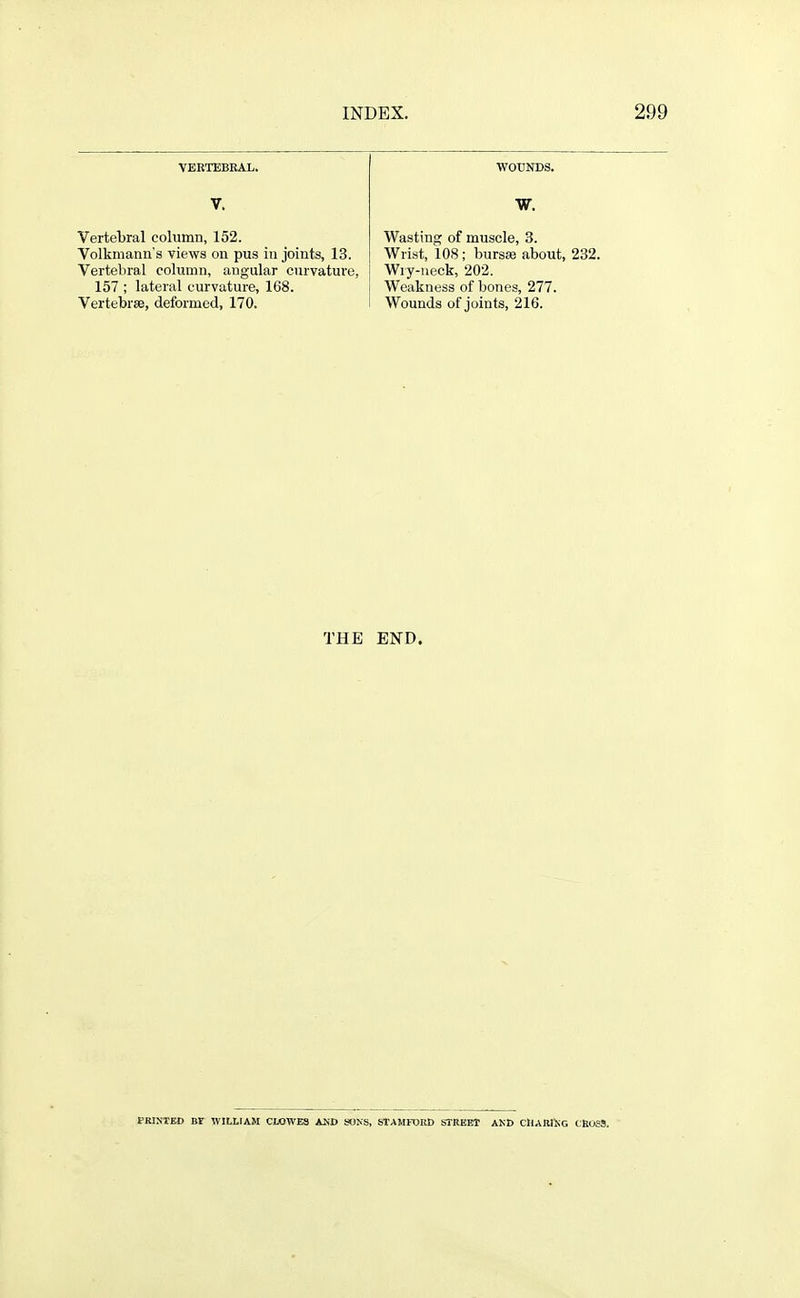 VEETEBEAL. WOUNDS. V. W. Vertebral column, 152. Wasting of muscle, 3. Volkniann's views on pus in joints, 13. Wrist, 108; bursas about, 232. Vertebral column, angular curvature, Wry-neck, 202. 157 ; lateral curvature, 168. Weakness of bones, 277. Vertebrae, deformed, 170. Wounds of joints, 216. THE END. FRINXED Br WILLIAM CLOWES AND SONS, STAMFDED STREET AND CHARIiiG ClioSS.
