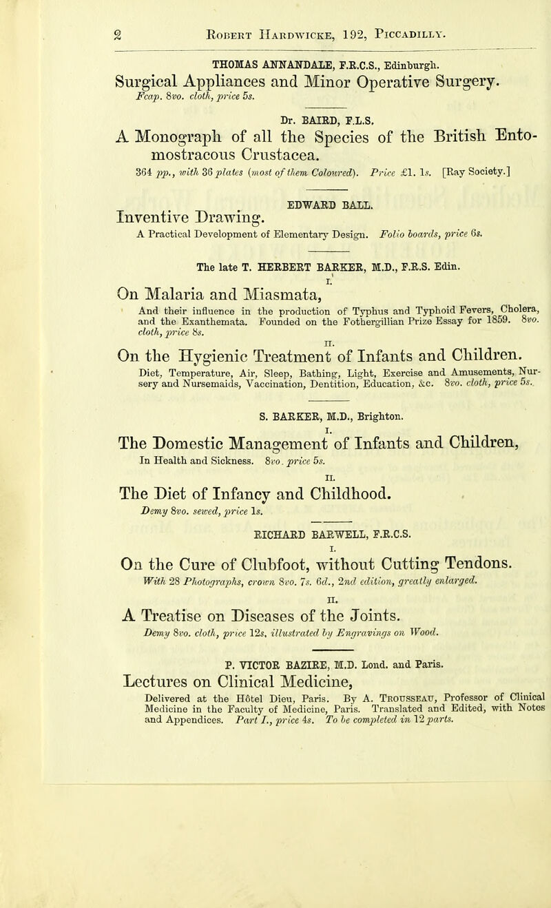 THOMAS ANNANDAIiE, F.R.C.S., Edinburgh. Surgical Appliances and Minor Operative Surgery. Fcap. ?>vo. cloth, price 5s. Dr. BAIRD, P.L.S, A Monograph of all the Species of the British Ento- mostracous Crustacea. 364 2)2)., with plates {most of them Coloured). Price £1. Is. [Ray Society.] EDWARD BALL. Inventive Drawing. A Practical Development of Elementary Design. Folio hoards, price 6s. The late T. HERBERT BARKER, M.D., F.R.S. Edin. I. On Malaria and Miasmata, And their influence in the production of Typhus and Typhoid Fevers, Cholera, and the Exanthemata. Founded on the Fothergillian Prize Essay for 1859. 8vo. cloth, 2'>rice Us. II. On the Hygienic Treatment of Infants and Children. Diet, Temperature, Air, Sleep, Bathing, Light, Exercise and Amusements, Nur- sery and Nursemaids, Vaccination, Dentition, Education, &c. Swo. cloth, price 5s.. S. BARKER, M.D., Brighton. I. The Domestic Management of Infants and Children, In Health and Sickness. 8vo. price 5s. II. The Diet of Infancy and Childhood. Demy 8vo. sewed, price Is. RICHARD BARWELL, F.R.C.S. I. On the Cure of Clubfoot, without Cutting Tendons. With 28 Photographs, croini 8<,'o. 7s. 6rf., Ind edition, greatly enlarged. II. A Treatise on Diseases of the Joints, Demy 8i'o. cloth, price 12s, illustrated hy Engravings on Wood. P. VICTOR BAZIRE, M.D. Lend, and Paris. Lectures on Clinical Medicine, Delivered at the H6tel Dieu, Paris. By A. Trousseau, Professor of Clinical Medicine in the Faculty of Medicine, Paris. Translated and Edited, with Notes and Appendices. Part I., price As. To he com2)leted in'i2parts.