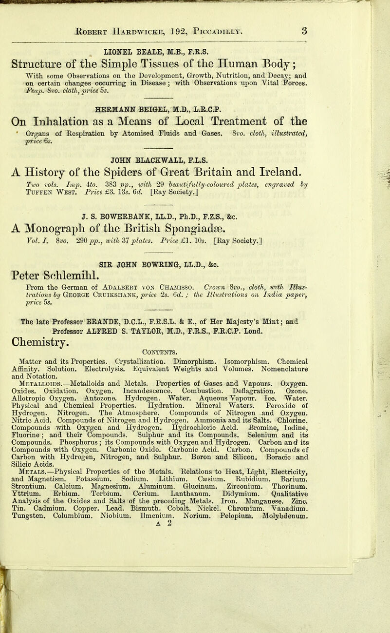 LIONEL BEALE, M.B., F.E.S. Structure of the Simple Tissues of the Human Body; With some Observations on the Development, Growth, Nutrition, and Decay; and on certain changes occurring in Disease ; with Observations upon Vital Forces. Fcap. Swo. cloth, price os. HERMANN BEIGEL, M.D., L.R.C.P. On Inhalation as a Means of Local Treatment of the ■ Organs of Respiration by Atomised Fluids and Gases. Svo. cloth, illustrated, price 6s. JOHN BLACKWALL, E.L.S. A History of the Spiders of Great Britain and Ireland. Two vols. Imp. iio. 383 pp., with 29 heaatifully-coloured plates, engraved hj TuFFEN West. Price £3. 13i-. <id. [Ray Society.] J. S. BOWERBANK, LL.D., Ph.D., F.Z.S., &c. A Monograph of the British Spongiadse. Vol.1. ?>vo. 290 pp., with'37plates. Price £1. 10s. [Ray Society.] SIR JOHN BOWRING, LL.D., &c. Peter Schlemihl. From the German of Adalbert von Chamisso. Crown 8vo., cloth, with Illus- trations by George Cruikshank, price 2s. 6d. ; the Illustrations on India paper, price 5s. The late Professor BRANDE, D.C.L., F.R.S.L. & E., of Her Majesty's Mint; and Professor ALFRED S. TAYLOR, M.D., E.R.S., F.R.C.P. Lond. Chemistry. Contents. Matter and its Properties. Crystallization. Dimorphism. Isomorphism. Chemical Aifinity. Solution. Electrolysis. Equivalent Weights and Volumes. Nomenclature and Notation. Metalloids.—Metalloids and Metals. Properties of Gases and Vapours. Oxygen. Oxides. Oxidation. Oxygen. Incandescence. Combustion. Deflagration. Ozone. AUotropic Oxygen. Antozone. Hydrogen. Water. Aqueous Vapour. Ice. Water. Physical and Chemical Properties. Hydration. Mineral Waters. Peroxide of Hydrogen. Nitrogen. The Atmosphere. Compounds of Nitrogen and Oxygen. Nitric Acid. Compounds of Nitrogen and Hydrogen. Ammonia and its Salts. Chlorine. Compounds with Oxygen and Hydrogen. Hydrochloric Acid. Bromine, Iodine, Fluorine ; and their Compounds. Sulphur and its Compounds. Selenium and its Compounds. Phosphorus; its Compounds with Oxygen and Hydrogen. Carbon and its Compounds with Oxygen. Carbonic Oxide. Carbonic Acid. Carbon. Compounds of Carbon with Hydrogen, Nitrogen, and Sulphur. Boron and Silicon. Boracic and Silicic Acids. Metals.—Physical Properties of the Metals. Relations to Heat, Light, Electricity, and Magnetism. Potassium. Sodium. Lithium. Cesium. Rubidium. Barium. Strontium. Calcium. Magnesium. Aluminum. Glucinum. Zirconium. Thorinum. Yttrium. Erbium. Terbium. Cerium. Lanthanum. Didymium. Qualitative Analysis of the Oxides and Salts of the preceding Metals. Iron. Manganese. Zinc. Tin. Cadmium. Copper. Lead. Bismuth. Cobalt. Nickel. Chromium. Vanadium. Tungsten. Columbium. Niobium. Ilmenium. Norium. Pelopium. Molybdenum.