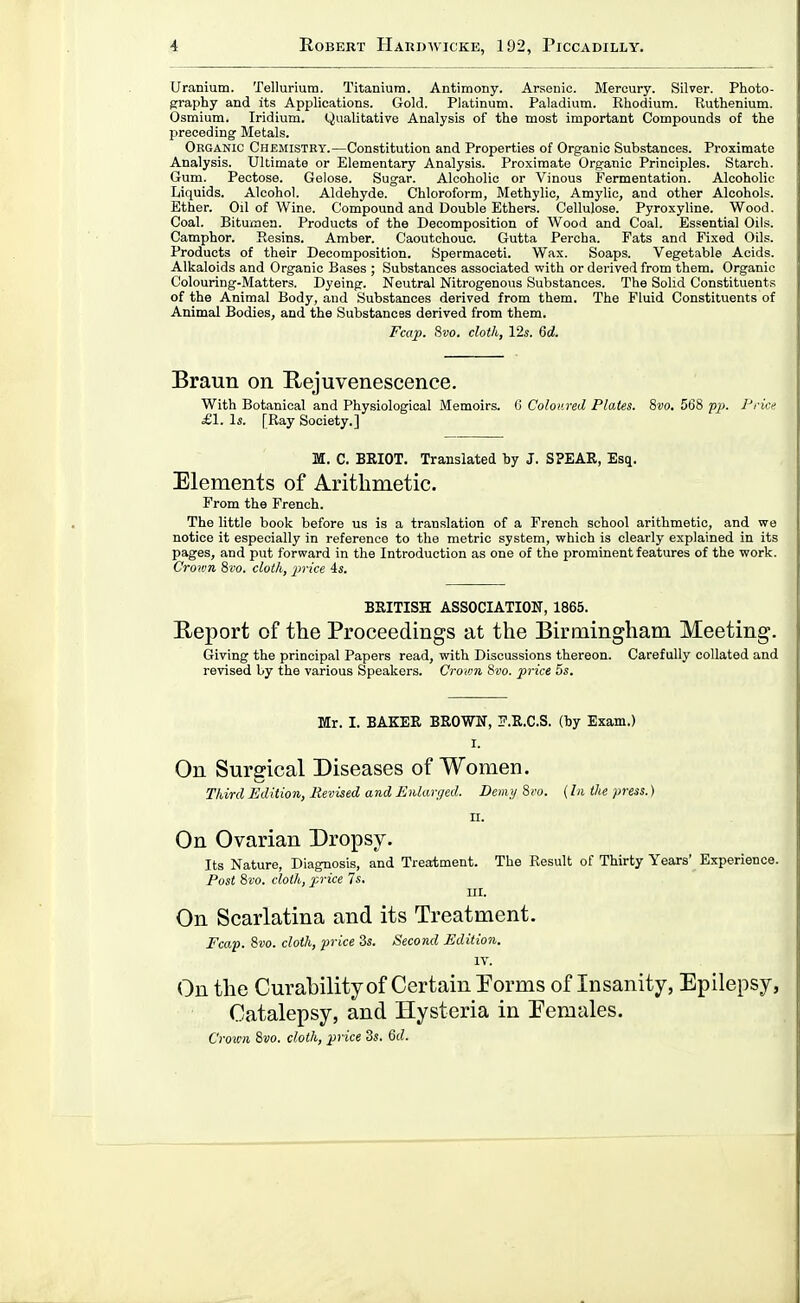 Uranium. Tellurium. Titanium. Antimony. Ars;enic. Mercury. Silver. Photo- prraphy and its Applications. Gold. Platinum. Paladium. Rhodium. Ruthenium. Osmium. Iridium. Qualitative Analysis of the most important Compounds of the preceding Metals. Organic Chemistry.—Constitution and Properties of Organic Substances. Proximate Analysis. Ultimate or Elementary Analysis. Proximate Organic Principles. Starch. Gum. Peotose. Gelose. Sugar. Alcoholic or Vinous Fermentation. Alcoholic Liquids. Alcohol. Aldehyde. Chloroform, Methylic, Amylio, and other Alcohols. Ether. Oil of Wine. Compound and Double Ethers. Cellulose. Pyroxyline. Wood. Coal. Bituinon. Products of the Decomposition of Wood and Coal. Essential Oils. Camphor. Resins. Amber. Caoutchouc. Gutta Percha. Pats and Fixed Oils. Products of their Decomposition. Spermaceti. Wax. Soaps. Vegetable Acids. Alkaloids and Organic Bases ; Substances associated with or derived from them. Organic Colouring-Matters. Dyeing. Neutral Nitrogenous Substances. The Solid Constituents of the Animal Body, and Substances derived from them. The Fluid Constituents of Animal Bodies, and the Substances derived from them. Fcap. 9ivo. cloth, lis. 6d. Braun on Rejuvenescence. With Botanical and Physiological Memoirs. C Coloured Plates. 8vo. 568 p}}. Prici^ £1. Is. [Ray Society.] M. C. BRIOT. Translated by J. SPEAR, Esq. Elements of Arithmetic. From the French. The little book before us is a translation of a French school arithmetic, and we notice it especially in reference to the metric system, which is clearly explained in its pages, and put forward in the Introduction as one of the prominent features of the work. Crown 8vo. cloth, price 4s. BRITISH ASSOCIATION, 1865. Report of the Proceedings at the Birmingham Meeting. Giving the principal Papers read, with Discussions thereon. Carefully collated and revised by the various Speakers. Crown 8vo. price 5s. Mr. I. BAKER BROWN, IT.R.C.S. (by Exam.) I. On Surgical Diseases of Women. Third Edition, Revised and Enlarged. Demy 8i'o. {hi the press.) n. On Ovarian Dropsy. Its Nature, Diagnosis, and Treatment. The Result of Thirty Years' Experience. Post 8vo. cloth, price 7s, III. On Scarlatina and its Treatment. Fcap. 8vo. cloth, price 3s. Second Edition. IV. On the Curability of Certain Porms of Insanity, Epilepsy, Catalepsy, and Hysteria in Eemales, Croicn 8vo. cloth, price 3«. M.