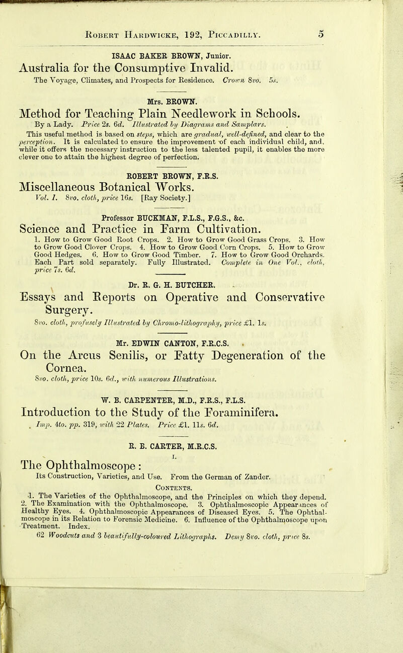 ISAAC BAKER BROWIT, Junior. Australia for the Consumptive Invalid. The Voyage, Climates, and Prospects for Residence. Crown 8i'o. TyK. Mrs. BROWIT. Method for Teaching Plain Needlework in Schools. By a Lady. Price 2s. 6d. Illustrated hy Diagrams and Saniplars. This useful method is based on steps, which are gradual, well-defined, and clear to the perception. It is calculated to ensure the improvement of each individual child, and, while it offers the necessary instruction to the less talented pupil, it enables the more clever one to attain the highest degree of perfection. ROBERT BROWN, F.R.S. Miscellaneous Botanical Works. Vol. 1. 8ro. clot/i, price 16s. [Ray Society.] Professor BUCKMAN, E.L.S., F.G.S,, &c. Science and Practice in Parm Cultivation. 1. How to Grow Good Root Crops. 2. How to Grow Good Grass Crops. 3. How to Grow Good Clover Crops. 4. How to Grow Good Corn Crops. 5. How to Grow Good Hedges, (i. How to Grow Good Timber. 7. Hosv to Grow Good Orchards. Each Part sold separately. Fully Illustrated. Complete in One Vol.. cloth, price Is. %d. Dr. R. G. H. BUTCHER. Essays and Beports on Operative and Conservative Surgery. 8i'o. cloth, profusely Illustrated hy Cliromo-lithogrophy, price £1. Is. Mr. EDWIN CANTON, F.R.C.S. On the Arcus Senilis, or Patty Degeneration of the Cornea. 8i)0. cloth, price 10s. fid., vith immerous Illustrations, W. B. CARPENTER, M.D., P.R.S., F.I.S. Introduction to the Study of the Poraminifera. , Imp. ito. pp. 319, vith 22 Plates. Price £1. lis. 6d. R. B. CARTER, M.R.C.S. I. The Ophthalmoscope: Its Construction, Varieties, and Use. From the German of Zander. Contents. •1. The Varieties of the Ophthalmoscope, and the Principles on which they depend. 2. The Examination with the Ophthalmoscope. 3. Ophthalmoscopic Appearances of Healthy Eyes. 4. Ophthalmoscopic Appearances of Diseased Byes. 5. The Ophthal- moscope in its Relation to Forensic Medicine. 6. Influence of the Ophthalmoscope upon Treatment. Index. 62 Woodcuts and 3 leautifully-coloured Lithographs. Demy 8ro. cloth, j)rice 8s.