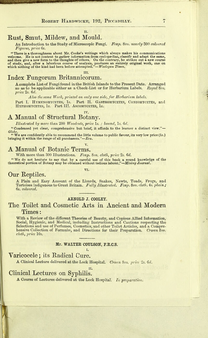 n. B/Ust, Smut, Mildew, and Mould. An Introduction to the Study of Microscopic Fungi. Fcap. 8ro. nearly 300 colov.red Figures, price 6s. There is a thoroughness ahont Mr. Cooke's writings whieh always makes his communications welcome. He is not content to gather iuformation from cyclopaedias, classify and adapt the same, and then give a new form to the thoughts of others. On the contrary, he strikes out a new course of study, and, after a laborious eourne of analysis, produces an entirely original work, one on which nothing of the kind had been before attempted.—Weslej/an Times. in. Index Pungorum Britannicorum. A complete List of Fungi found in the British Islands to the Present Date. Arranged so as to be applicable either as a Check-List or for Herbarium Labels. Royal 8i'o. ■price 2s. 6rf. Also the same Work, printed on only one side, for Herharinm labels. Part I. Htmenomycetes, Is. Part IL Gastromycetes, Coniomtcetes, and Hyphomycetes, Is. Part III. Ascomycetes, Is. IV. A Manual of Structural Botany. Illustrated by more than 200 Woodcuts, price Is. ; hound. Is. Gd. Condensed yet clear, comprehensive but brief, it affords to the learner a distinct view.— Gloie. We are confidently able to recommend the little volume to public favour, its very low price (Is.) bringing it within the range of all purchasers.—Era. V. A Manual of Botanic Terms. With more than 300 Illustrations. Fcap. 8i'o. cloth, price 2s. Qd. We do not hesitate to say that by a careful use of this book a sound knowledge of the theoretical portion of Botany may be obtained without tedious laboiu-.—Mining Journal. VI. Our Eeptiles. A Plain and Easy Account of the Lizards, Snakes, Newts, Toads, Frogs, and Tortoises indigenous to Great Britain. Fully Illustrated. Fcap. 8vo. cloth, 4s. plain; 6s. coloured. AKNOLD J. COOLEY. The Toilet and Cosmetic Arts in Ancient and Modern Times: With a Revievr of the different Theories of Beauty, and Copious Allied Information, Social, Hygienic, and Medical, including- Instructions and Cautions respecting the Selections and use of Perfumes, Cosmetics, and other Toilet Articles, and a Compre- hensive Collection of Formulte, and Directions for their Preparation. Crown %vo. cloth, price 10s. Mr. WALTER COULSON, F.R.C.S. I. Varicocele; its Radical Cure. A Clinical Lecture delivered at the Lock Hospital. Crov:n 8fo. price 2s. 6rf. II. Clinical Lectures on Syphilis. A Course of Lectures delivered at the Lock Hospital. Li preparation.