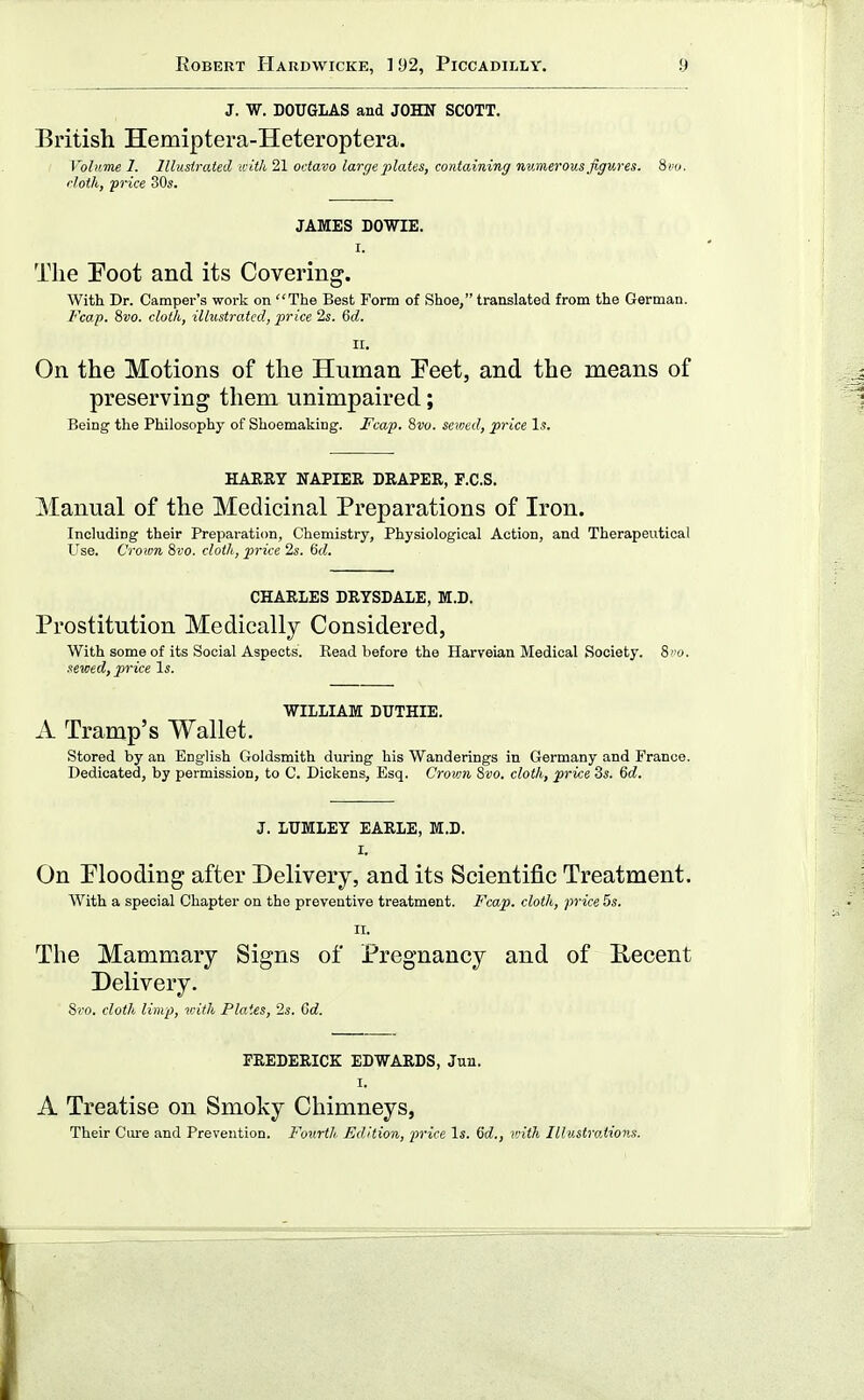 J. W. DOUGLAS and JOHN SCOTT. British Hemiptera-Heteroptera. Vobime 1. Illustrated with 21 octavo large plates, containing numerous figures. 8>mj. cloth, price S0«. JAMES DOWIE. I. The Eoot and its Covering. With Dr. Camper's work on The Best Form of Shoe, translated from the German. Fcap. 8i!0. cloth, illustrated, price 2s. 6d. II. On the Motions of the Human Eeet, and the means of preserving them unimpaired; Being the Philosophy of Shoemaking. Fcap. 8vu. sewed, price Is. HARRY NAPIER BRAPER, F.C.S. Manual of the Medicinal Preparations of Iron. Including their Preparation, Chemistry, Physiological Action, and Therapeutical Use. Croim 9>vo. cloth, price 2s. &d. CHARLES DRYSDALE, M.D. Prostitution Medically Considered, With some of its Social Aspects. Read before the Harveian Medical Society, ivo. sewed, price Is. WILLIAM DUTHIE. A Tramp's Wallet. stored by an English Goldsmith during his Wanderings in Germany and France. Dedicated, by permission, to C. Dickens, Esq. Crovm 8vo. cloth, price 3s. Qd. J. LIJMLEY EARLE, M.D. I. On Plooding after Delivery, and its Scientific Treatment. AVith a special Chapter on the preventive treatment. Fcap. cloth, price 5s. II. The Mammary Signs of Pregnancy and of Recent Delivery. 8)'o. cloth limp, v;ith Plates, 2s. Gd. FREDERICK EDWARDS, Jun. I. A Treatise on Smoky Chimneys, Their Cure and Prevention. Fourth Edition, price Is. 6rf., v;ith Illustrations.