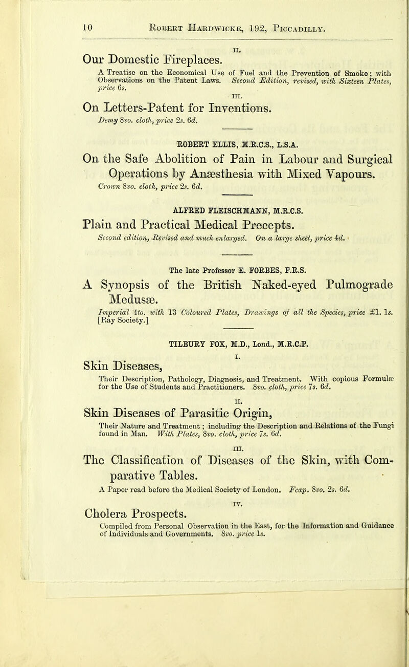 II. Our Domestic Fireplaces. A Treatise on the Economical Use of Fuel and the Prevention of Smoke; with Observations on the Patent Laws. Second Edition, revised, with Sixteen Platef:, price 6s. m. On Letters-Patent for Inventions. Demy %vo. cloth, 'price 2s. M. EGBERT ELLIS, M.R.C.S., L.S.A. On the Safe Abolition of Pain in Labour and Surgical Operations by Anaesthesia with Mixed Vapours. Crown 8fo. cloth, price 2s. 6tZ. ALFRED FLEISCHErANN, M.R.C.S. Plain and Practical Medical Precepts. Second edition, Revised and much enlarged. On a large sheet, price id. The late Professor E. FORBES, F.R.S. A Synopsis of the British Naked-eyed Pulmograde Medusae. Imperial 4io. 'with 13 Coloured Plates, Drav:ings oj all the Species, price £1. Is. [Ray Society.] TILBURY FOX, M.D., Lend., M.R.C.P. I. Skin Diseases, Their Description, Pathology, Diagnosis, and Treatment. With copious Formulse for the Use of Students and Practitioners. &vo. cloth, price 7s. 6d. II. Skin Diseases of Parasitic Origin, Their Nature and Treatment; including the Description and Relations of the Fungi found in Man. With Plates, 8vo. cloth, price 7s. Sd. m. The Classification of Diseases of the Skin, with Com- parative Tables. A Paper read before the Medical Society of London. Fcap. 8vo. 2s. 6d. IV. Cholera Prospects. Compiled from Personal Observation in the East, for the Infonnation and Guidance of Individuals and Governments. 8vo. price Is.