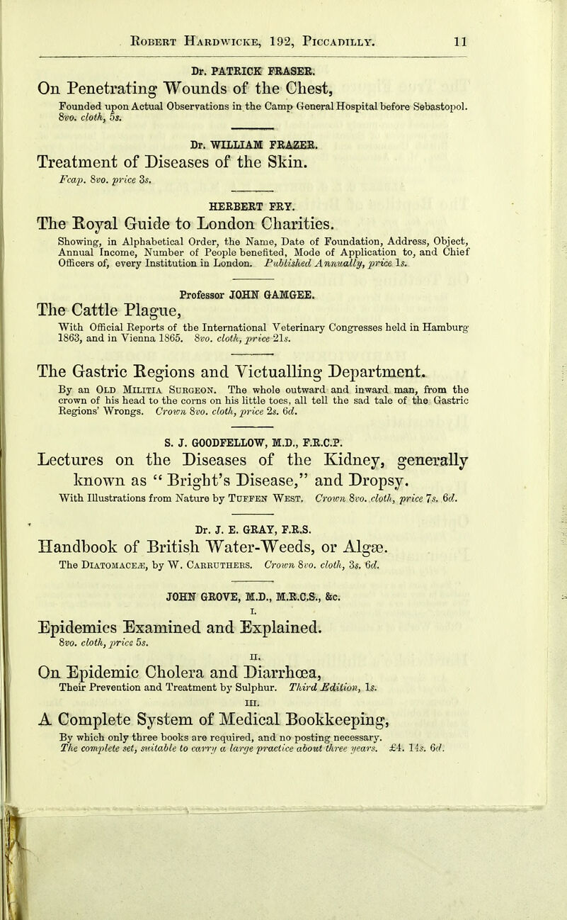 Dr. PATRICK KRASEB. On Penetrating Wounds of the Chest, Founded upon Actual Observations in the Camp General Hospital before Sebastopol. 8vo. cloth, 5s. Dr. WILLIAM FEAZEE. Treatment of Diseases of the Skin. Fcap. Svo. price Zs. HERBERT PRY. The B,oyal Guide to London Charities. Showing, in Alphabetical Order, the Name, Date of Foundation, Address, Object, Annual Income, Number of People benefited, Mode of Application to, and Chief Officers of, every Institution in London. Published Annually, •price. Is. Professor JOHN GAMGEE. The Cattle Plague, With Official Reports of the International Veterinary Congresses held in Hamburg 1863, and in Vienna 1865. 8vo. cloth, price 21«. The Gastric Eegions and Victualling Department. By an Old Militia Surgeon. The whole outward and inward man, from the crown of his head to the corns on his little toes, all tell the sad tale of the Gastric Regions' Wrongs. Crown Svo. cloth, price 2s. >6d. S. J. GOODFELLOW, M.D., F.E.C.P. Lectures on the Diseases of the Kidney, generally known as  Bright's Disease, and Dropsy. With Illustrations from Nature by Tufpen West. Crown 8i'o. cloth, price 7s. Qd. Dr. J. E. GRAY, F.R.S. Handbook of British Water-Weeds, or Algae. The DiATOMACE^, by W. Cakruthees. Crou-n Sro. cloth, 3s. Gd. JOHN GROVE, M.D., M.R.C.S., &c. I. Epidemics Examined and Explained. 8w. cloth, price 5s. II. On Epidemic Cholera and Diarrhoea, Their Prevention and Treatment by Sulphur. Third .Edition, Is. III. A Complete System of Medical Bookkeeping, By which only three books are required, and no posting necessary. The complete set, suitable to carry a large practice about three years. £4. 14s. 6(/.